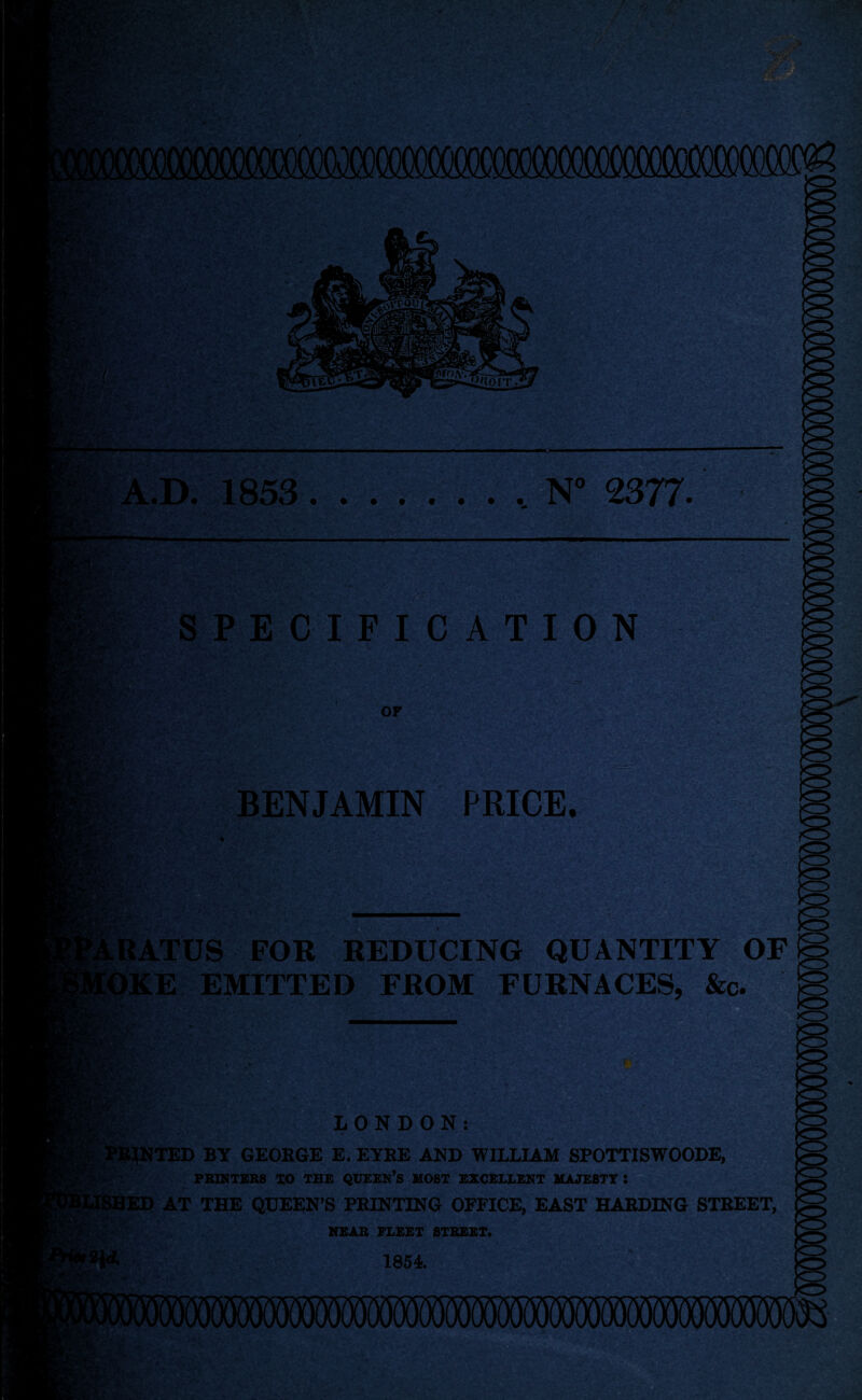 f. -AY'j ■ , —— A.D. 1853 ......... N° 2377. •Mr/ SPECIFICATION -1 y>* *.'4 ' <£• /> • OF tift' BENJAMIN PRICE. RATUS FOR REDUCING QUANTITY OF IKE EMITTED FROM FURNACES, &c »>. m LONDON: RJNTED BY GEORGE E. EYRE AND WILLIAM SPOTTISWOODE, PRINTERS TO THE QUEEN’S MOST EXCELLENT MAJESTY • ED AT THE QUEEN’S PRINTING OFFICE, EAST HARDING STREET, NEAR FLEET STREET. 1854 . • v* 1