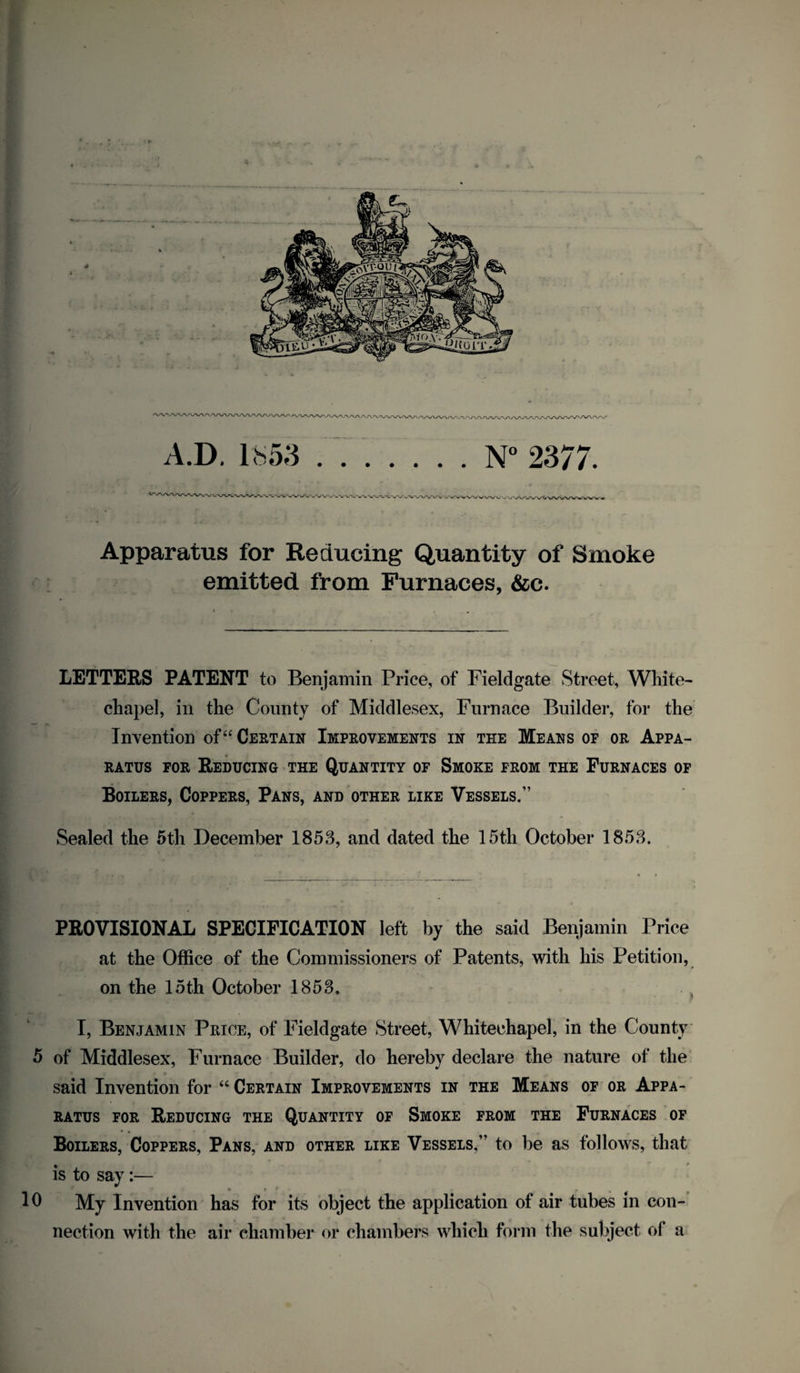 Apparatus for Reducing Quantity of Smoke emitted from Furnaces, &c. LETTERS PATENT to Benjamin Price, of Fieldgate Street, White¬ chapel, in the County of Middlesex, Furnace Builder, for the Invention of “ Certain Improvements in the Means of or Appa¬ ratus for Reducing the Quantity of Smoke from the Furnaces of Boilers, Coppers, Pans, and other like Vessels.” Sealed the 5th December 1853, and dated the 15th October 1853. PROVISIONAL SPECIFICATION left by the said Benjamin Price at the Office of the Commissioners of Patents, with his Petition, on the 15th October 1853. I, Benjamin Price, of Fieldgate Street, Whitechapel, in the County 5 of Middlesex, Furnace Builder, do hereby declare the nature of the said Invention for “ Certain Improvements in the Means of or Appa¬ ratus for Reducing the Quantity of Smoke from the Furnaces of Boilers, Coppers, Pans, and other like Vessels,” to be as follows, that is to say:— lb My Invention has for its object the application of air tubes in con¬ nection with the air chamber or chambers which form the subject of a