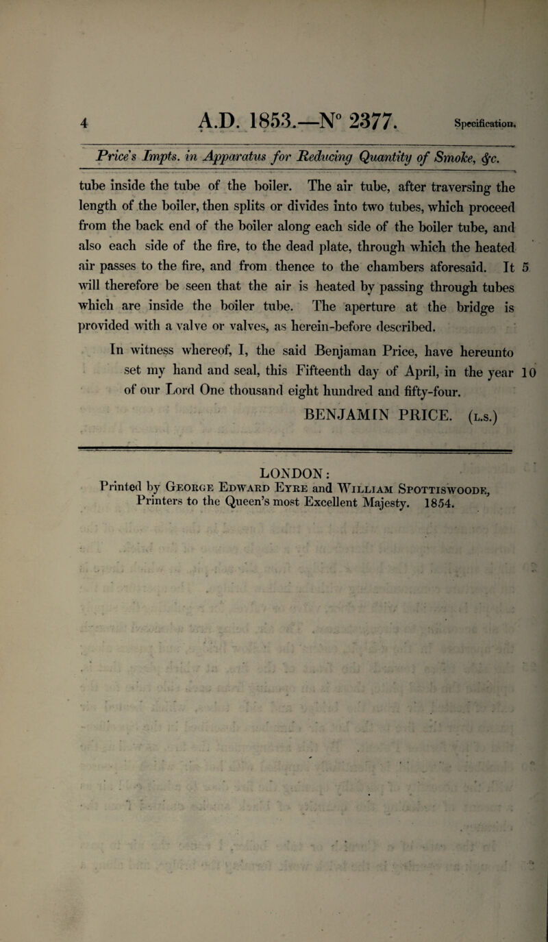 Prices Impts. in Apparatus for Reducing Quantity of Smoke, <Sfc. tube inside the tube of the boiler. The air tube, after traversing the length of the boiler, then splits or divides into two tubes, which proceed from the back end of the boiler along each side of the boiler tube, and also each side of the fire, to the dead plate, through which the heated air passes to the fire, and from thence to the chambers aforesaid. It 5 will therefore be seen that the air is heated by passing through tubes which are inside the boiler tube. The aperture at the bridge is provided with a valve or valves, as herein-before described. In witness whereof, I, the said Benjaman Price, have hereunto set my hand and seal, this Fifteenth day of April, in the year 10 of our Lord One thousand eight hundred and fifty-four. BENJAMIN PRICE, (l.s.) LONDON: Printed by George Edward Eyre and William Spottiswoode, Printers to the Queen’s most Excellent Majesty. 1854.