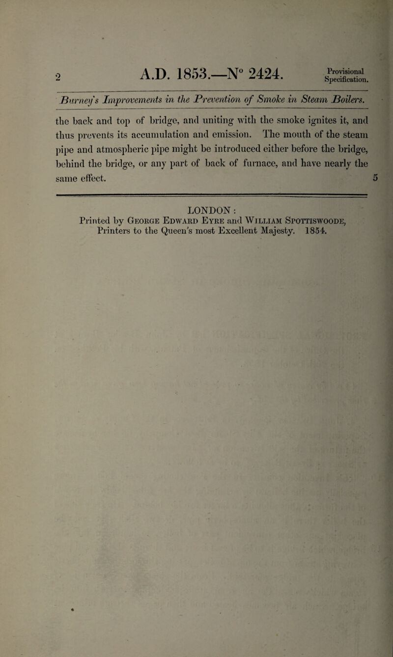 2 Specification. .Burney s Improvements in the Prevention of Smoke in Steam Boilers. the back and top of bridge, and uniting with the smoke ignites it, and thus prevents its accumulation and emission. The mouth of the steam pipe and atmospheric pipe might be introduced either before the bridge, behind the bridge, or any part of back of furnace, and have nearly the same effect. LONDON: Printed by George Edward Eyre and William Spottiswoode,