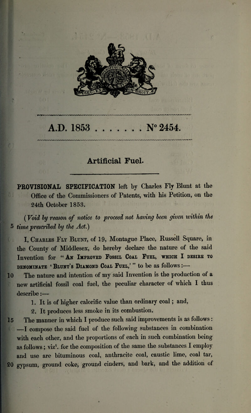 n • • Artificial Fuel. PROVISIONAL SPECIFICATION left by Charles Fly Blunt at the Office of the Commissioners of Patents, with his Petition, on the 24th October 1853. (Void by reason of notice to proceed not having been given within the 5 time prescribed by the Act.) * I, Charles Fly Blunt, of 19, Montague Place, Russell Square, in the County of Middlesex, do hereby declare the nature of the said Invention for “ An Improved Fossil Coal Fuel, which I desire to denominate 4 Blunt’s Diamond Coal Fuel,' ” to be as follows:— 10 The nature and intention of my said Invention is the production of a new artificial fossil coal fuel, the peculiar character of which I thus describe:— 1. It is of higher calorific value than ordinary coal; and, 2. It produces less smoke in its combustion. 15 The manner in which I produce such said improvements is as follows : —I compose the said fuel of the following substances in combination with each other, and the proportions of each in such combination being as follows; viz1, for the composition of the same the substances I employ and use are bituminous coal, anthracite coal, caustic lime, coal tar, 20 gypsum, ground coke, ground cinders, and bark, and the addition of