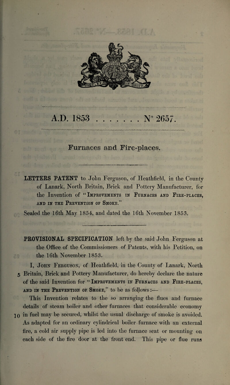 Furnaces and Fire-places. LETTERS PATENT to John Ferguson, of Heathfiel'cl, in the County of Lanark, North Britain, Brick and Pottery Manufacturer, for the Invention of “ Improvements in Furnaces and Fire-places, AND IN THE PREVENTION OF SMOKE.” Sealed the 16th May 1854, and dated the 16th November 1853. PROVISIONAL SPECIFICATION left by the said John Ferguson at the Office of the Commissioners of Patents, with his Petition, on the 16th November 1853. I, John Ferguson, of Heathfield, in the County of Lanark, North 5 Britain, Brick and Pottery Manufacturer, do hereby declare the nature of the said Invention for “ Improvements in Furnaces and Fire-places, and in the Prevention of Smoke,” to be as follows:— This Invention relates to the so arranging the flues and furnace details of steam boiler and other furnaces that considerable economy 20 in fuel may be secured, whilst the usual discharge of smoke is avoided. As adapted for an ordinary cylindrical boiler furnace with an external tire, a cold air supply pipe is led into the furnace seat or mounting on each side of the fire door at the front end. This pipe or flue runs