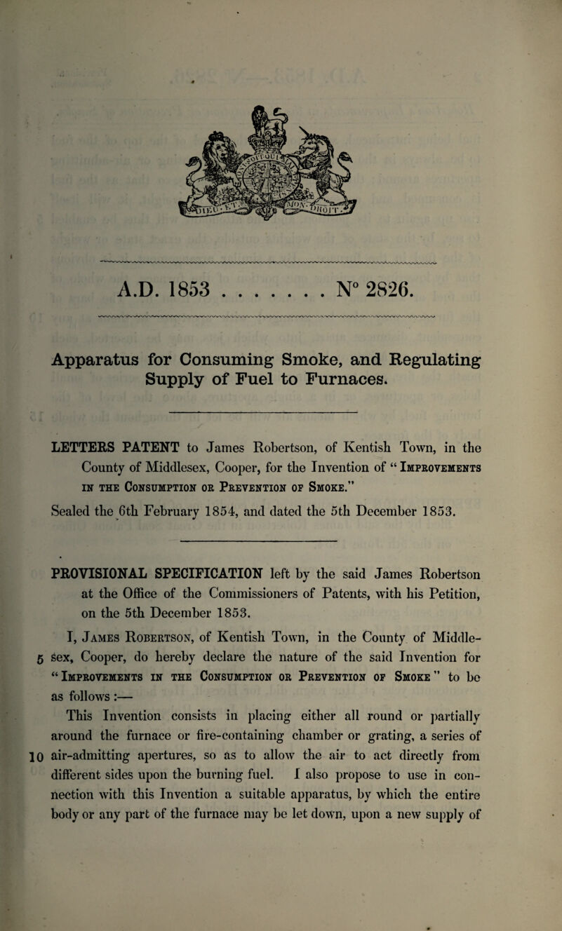 Apparatus for Consuming Smoke, and Regulating Supply of Fuel to Furnaces. LETTERS PATENT to James Robertson, of Kentish Town, in the County of Middlesex, Cooper, for the Invention of “ Improvements in the Consumption or Prevention op Smoke.” Sealed the 6th February 1854, and dated the 5th December 1853. PROVISIONAL SPECIFICATION left by the said James Robertson at the Office of the Commissioners of Patents, with his Petition, on the 5th December 1853. I, James Robertson, of Kentish Town, in the County of Middle- 5 sex, Cooper, do hereby declare the nature of the said Invention for “ Improvements in the Consumption or Prevention of Smoke ” to be as follows:— This Invention consists in placing either all round or partially around the furnace or fire-containing chamber or grating, a series of 10 air-admitting apertures, so as to allow the air to act directly from different sides upon the burning fuel. I also propose to use in con¬ nection with this Invention a suitable apparatus, by which the entire body or any part of the furnace may be let down, upon a new supply of*