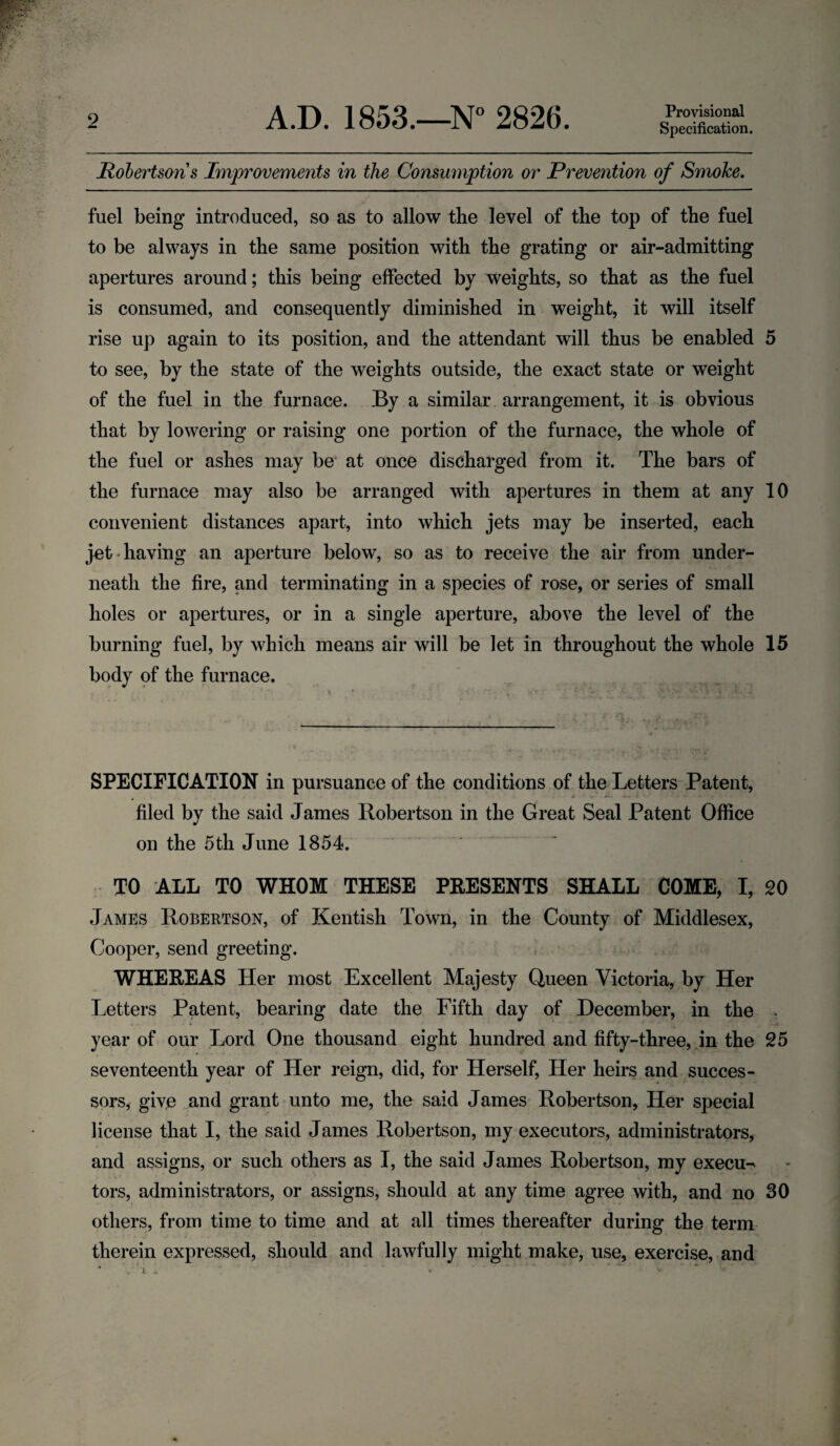 Provisional Specification. Robertsons Improvements in the Consumption or Prevention of Smoke. fuel being introduced, so as to allow the level of the top of the fuel to be always in the same position with the grating or air-admitting apertures around; this being effected by weights, so that as the fuel is consumed, and consequently diminished in weight, it will itself rise up again to its position, and the attendant will thus be enabled 5 to see, by the state of the weights outside, the exact state or weight of the fuel in the furnace. By a similar arrangement, it is obvious that by lowering or raising one portion of the furnace, the whole of the fuel or ashes may be at once discharged from it. The bars of the furnace may also be arranged with apertures in them at any 10 convenient distances apart, into which jets may be inserted, each jet having an aperture below, so as to receive the air from under¬ neath the fire, and terminating in a species of rose, or series of small holes or apertures, or in a single aperture, above the level of the burning fuel, by which means air will be let in throughout the whole 15 body of the furnace. SPECIFICATION in pursuance of the conditions of the Letters Patent, filed by the said James Robertson in the Great Seal Patent Office on the 5th June 1854. TO ALL TO WHOM THESE PRESENTS SHALL COME, I, 20 James Robertson, of Kentish Town, in the County of Middlesex, Cooper, send greeting. WHEREAS Her most Excellent Majesty Queen Victoria, by Her Letters Patent, bearing date the Fifth day of December, in the . year of our Lord One thousand eight hundred and fifty-three, in the 25 seventeenth year of Her reign, did, for Herself, Her heirs and succes¬ sors, give and grant unto me, the said James Robertson, Her special license that I, the said James Robertson, my executors, administrators, and assigns, or such others as I, the said James Robertson, my execu-* tors, administrators, or assigns, should at any time agree with, and no 30 others, from time to time and at all times thereafter during the term therein expressed, should and lawfully might make, use, exercise, and