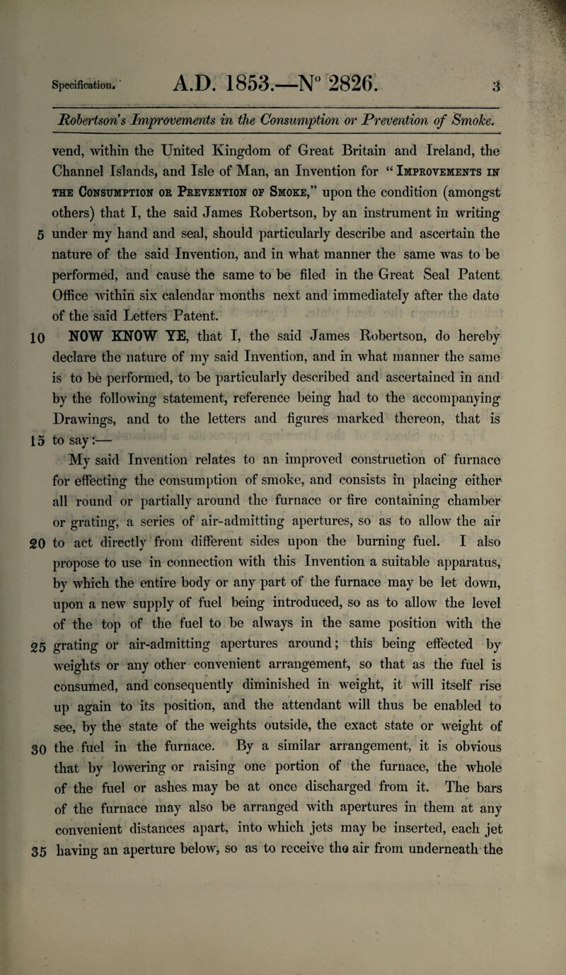Robertsons Improvements in the Consumption or Prevention of Smoke. vend, within the United Kingdom of Great Britain and Ireland, the Channel Islands, and Isle of Man, an Invention for “ Improvements in the Consumption or Prevention of Smoke,” upon the condition (amongst others) that I, the said James Robertson, by an instrument in writing o *. » 5 under my hand and seal, should particularly describe and ascertain the nature of the said Invention, and in what manner the same was to be performed, and cause the same to be filed in the Great Seal Patent Office within six calendar months next and immediately after the date of the said Letters Patent. 10 NOW KNOW YE, that I, the said James Robertson, do hereby declare the nature of my said Invention, and in what manner the same is to be performed, to be particularly described and ascertained in and by the following statement, reference being had to the accompanying Drawings, and to the letters and figures marked thereon, that is 15 to say:— My said Invention relates to an improved construction of furnace for effecting the consumption of smoke, and consists in placing either all round or partially around the furnace or fire containing chamber or grating, a series of air-admitting apertures, so as to allow the air 20 to act directly from different sides upon the burning fuel. I also propose to use in connection with this Invention a suitable apparatus, by which the entire body or any part of the furnace may be let down, upon a new supply of fuel being introduced, so as to allow the level of the top of the fuel to be always in the same position with the 25 grating or air-admitting apertures around; this being effected by weights or any other convenient arrangement, so that as the fuel is consumed, and consequently diminished in weight, it will itself rise up again to its position, and the attendant will thus be enabled to see, by the state of the weights outside, the exact state or weight of 30 the fuel in the furnace. By a similar arrangement, it is obvious that by lowering or raising one portion of the furnace, the whole of the fuel or ashes may be at once discharged from it. The bars • , of the furnace may also be arranged with apertures in them at any convenient distances apart, into which jets may be inserted, each jet 35 having an aperture below, so as to receive the air from underneath the