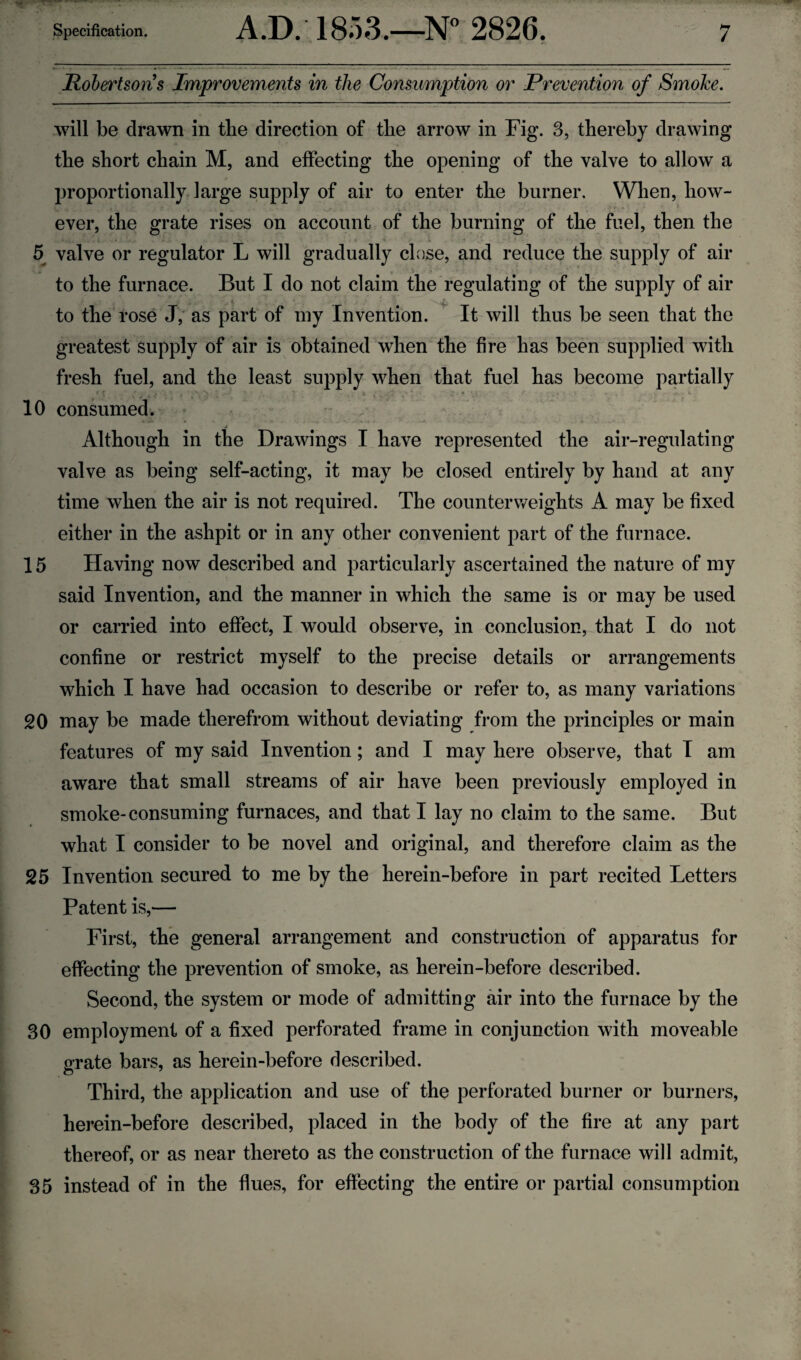 / Robertsons Improvements in the Consumption or Prevention of Smoke. will be drawn in the direction of tbe arrow in Fig. 3, thereby drawing the short chain M, and effecting the opening of the valve to allow a proportionally large supply of air to enter the burner. When, how¬ ever, the grate rises on account of the burning of the fuel, then the 5 valve or regulator L will gradually close, and reduce the supply of air to the furnace. But I do not claim the regulating of the supply of air to the rose J, as part of my Invention. It will thus be seen that the greatest supply of air is obtained when the fire has been supplied with fresh fuel, and the least supply when that fuel has become partially . . . : ‘  V'V 10 consumed. Although in the Drawings I have represented the air-regulating valve as being self-acting, it may be closed entirely by hand at any time when the air is not required. The counterweights A may be fixed either in the ashpit or in any other convenient part of the furnace. 15 Having now described and particularly ascertained the nature of my said Invention, and the manner in which the same is or may be used or carried into effect, I would observe, in conclusion, that I do not confine or restrict myself to the precise details or arrangements which I have had occasion to describe or refer to, as many variations 20 may be made therefrom without deviating from the principles or main features of my said Invention; and I may here observe, that I am aware that small streams of air have been previously employed in smoke-consuming furnaces, and that I lay no claim to the same. But what I consider to be novel and original, and therefore claim as the 25 Invention secured to me by the herein-before in part recited Letters Patent is,— First, the general arrangement and construction of apparatus for effecting the prevention of smoke, as herein-before described. Second, the system or mode of admitting air into the furnace by the 30 employment of a fixed perforated frame in conjunction with moveable orate bars, as herein-before described. o Third, the application and use of the perforated burner or burners, herein-before described, placed in the body of the fire at any part thereof, or as near thereto as the construction of the furnace will admit, 35 instead of in the flues, for effecting the entire or partial consumption