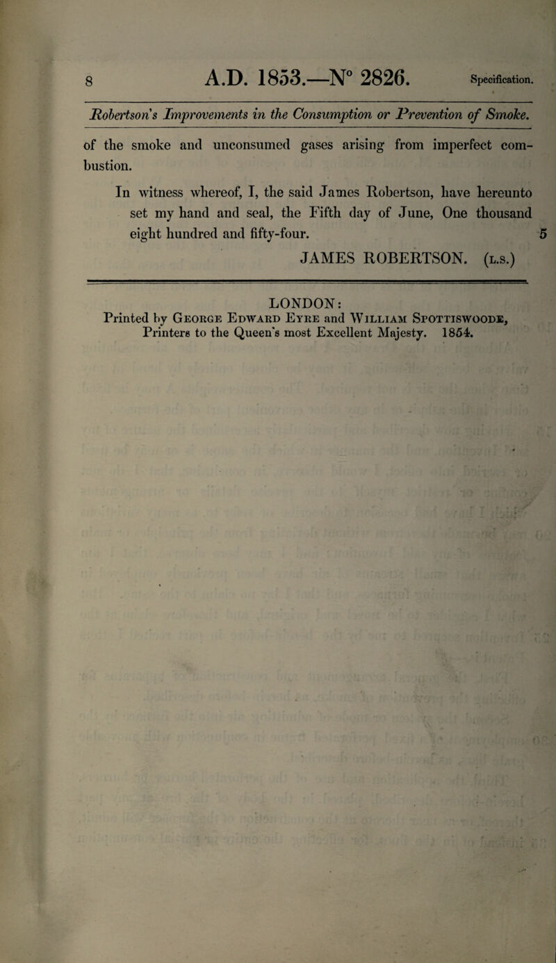 Robertsons Improvements in the Consumption or Prevention of Smoke. of the smoke and unconsumed gases arising from imperfect com¬ bustion. In witness whereof, I, the said James Robertson, have hereunto set my hand and seal, the Fifth day of June, One thousand eight hundred and fifty-four. 5 JAMES ROBERTSON, (l.s.) LONDON: Printed by George Edward Eyre and William Spottiswoode, Printers to the Queen's most Excellent Majesty. 1854.