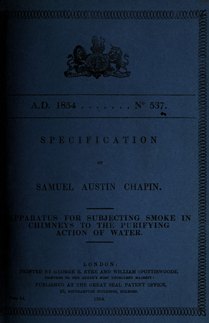 ’V” ' r* TTW • t m >IBI A.D. 1854 ....... N° 537. SbVi.v *. it ’u.. Sf SPEC IF I C A TION OF SAMUEL AUSTIN CHAPIN. ARATUS FOR SUBJECTING SMOKE Tchimneys TO THE PURIFYING ACTION OF WATER. IN <5. LONDON: ^PRINTED BY GEOKGE E. EYEE AND WILLIAM 8POTTISWOODE, PRINTERS TO THE QUEEN’S MOST EXCELLENT MAJESTY: PUBLISHED AT THE GREAT SEAL PATENT OFFICE, 25, SOUTHAMPTON BUILDINGS, HOLBORN, 3 A 1854 ■ST-,-.