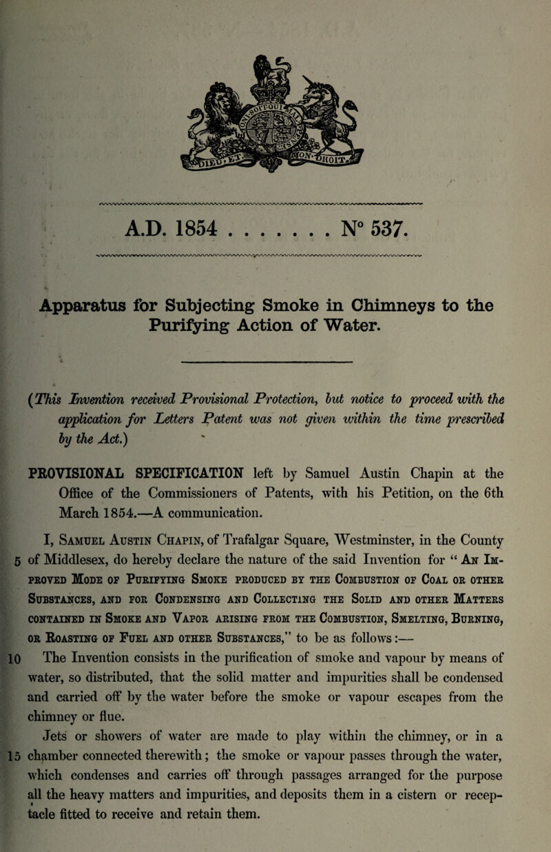 Apparatus for Subjecting Smoke in Chimneys to the Purifying Action of Water. * 4 -- - - - (This Invention received Provisional Protection, but notice to proceed with the application for Letters Patent was not given ivithin the time prescribed by the Act.) PROVISIONAL SPECIFICATION left by Samuel Austin Chapin at the Office of the Commissioners of Patents, with his Petition, on the 6th March 1854.—A communication. I, Samuel Austin Chapin, of Trafalgar Square, Westminster, in the County 5 of Middlesex, do hereby declare the nature of the said Invention for “ An Im¬ proved Mode of Purifying Smoke produced by the Combustion of Coal or other Substances, and for Condensing and Collecting the Solid and other Matters CONTAINED IN SMOKE AND VAPOR ARISING FROM THE COMBUSTION, SMELTING, BURNING, or Roasting of Fuel and other Substances,” to be as follows:— 10 The Invention consists in the purification of smoke and vapour by means of water, so distributed, that the solid matter and impurities shall be condensed and carried off by the water before the smoke or vapour escapes from the chimney or flue. Jets or showers of water are made to play within the chimney, or in a 15 chamber connected therewith; the smoke or vapour passes through the water, which condenses and carries off through passages arranged for the purpose all the heavy matters and impurities, and deposits them in a cistern or recep¬ tacle fitted to receive and retain them.