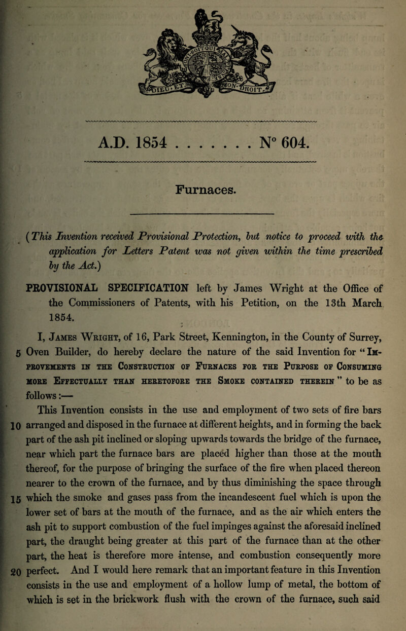 A.D. 1854 N° 604. Furnaces. (This Invention received Provisional Protection, but notice to proceed with the application for Letters Patent was not given within the time prescribed by the Act.) PROVISIONAL SPECIFICATION left by James Wright at the Office of the Commissioners of Patents, with his Petition, on the 13th March 1854, * I, James Wright, of 16, Park Street, Kennington, in the County of Surrey, 5 Oven Builder, do hereby declare the nature of the said Invention for “ Im¬ provements in the Construction of Furnaces for the Purpose of Consuming more Effectually than heretofore the Smoke contained therein ” to be as follows:— This Invention consists in the use and employment of two sets of fire bars 10 arranged and disposed in the furnace at different heights, and in forming the back part of the ash pit inclined or sloping upwards towards the bridge of the furnace, near which part the furnace bars are placed higher than those at the mouth thereof, for the purpose of bringing the surface of the fire when placed thereon nearer to the crown of the furnace, and by thus diminishing the space through 15 which the smoke and gases pass from the incandescent fuel which is upon the lower set of bars at the mouth of the furnace, and as the air which enters the ash pit to support combustion of the fuel impinges against the aforesaid inclined part, the draught being greater at this part of the furnace than at the other part, the heat is therefore more intense, and combustion consequently more 20 perfect. And I would here remark that an important feature in this Invention consists in the use and employment of a hollow lump of metal, the bottom of which is set in the brickwork flush with the crown of the furnace, such said