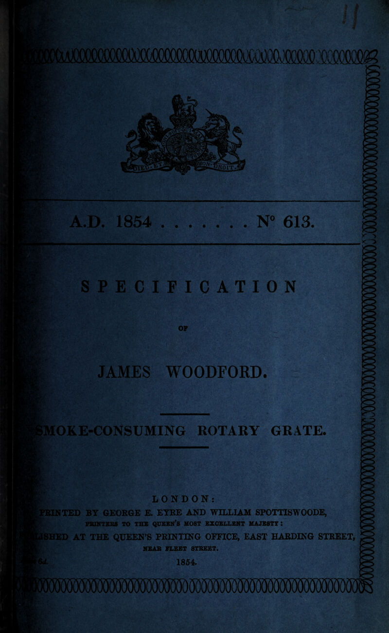 A.D. 1854 .N° 613 SPECIFICATION JAMES WOODFORD. MOKE-CONSUMING ROTARY GRATE. LONDON: [TED BY GEORGE E. EYRE AND WILLIAM SPOTTISWOODE, PRINTERS TO THE QUEEN’S HOST EXCELLENT MAJESTY: [SHED AT THE QUEEN’S PRINTING OFFICE, EAST HARDING STREET, NEAR FLEET STREET. Vd. 1854.