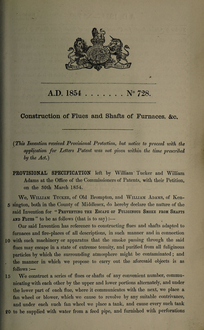 Construction of Flues and Shafts of Furnaces, &c. {This Invention received Provisional Protection^ hut notice to proceed with the application for Letters Patent was not given within the time prescribed by the Act,) PROVISIONAL SPECIFICATION left by William' Tucker and William Adams at the Office of the Commissioners of Patents, with their Petition, on the 30th March 1854. We, William Tucker, of Old Brompton, and William Adams, of Ken- 5 sington, both in the County of Middlesex, do hereby declare the nature of the said Invention for “ Preventing the Escape of Fuliginous Smoke from Shafts and Flues ” to be as follows (that is to say):— Our said'Invention has reference to constructing flues and shafts adapted to : furnaces and fire-places of all descriptions, in such manner and in connection 10 with such machinery or apparatus that the smoke passing through the said flues may escape in a state of extreme tenuity, and purified from all fuliginous particles by which the surrounding atmosphere might be contaminated; and the manner in which we propose to carry out the aforesaid objects is as follows:— ' 15 We construct a series of flues or shafts of any convenient number, commu- ' nicating with each other by the upper and lower portions alternately, and under the lower part of each flue, where it communicates with the next, we place a fan wheel or blower, which we cause to revolve by any suitable contrivance, and under each such fan wheel we place a tank, and cause every such tank 20 to be supplied with water from a feed pipe, and furnished with perforations