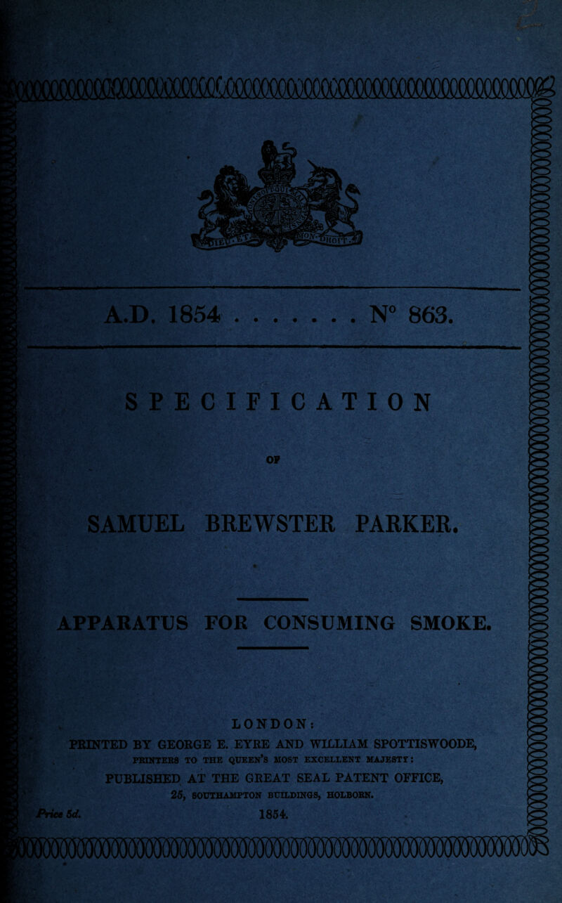 m. (*>» MM A.D. 1854 .N° 863. >0> SPECIFICATION OP SAMUEL BREWSTER PARKER. m APPARATUS FOR CONSUMING SMOKE. * | ; LONDON: PRINTED BY GEORGE E. EYRE AND WILLIAM SPOTTISWOODE, PRINTERS TO THE QUEERS MOST EXCELLENT MAJESTT: | PUBLISHED AT THE GREAT SEAL PATENT OFFICE, 25, SOUTHAMPTON BUILDINGS, HOLBORN. Price Sd. 1854.