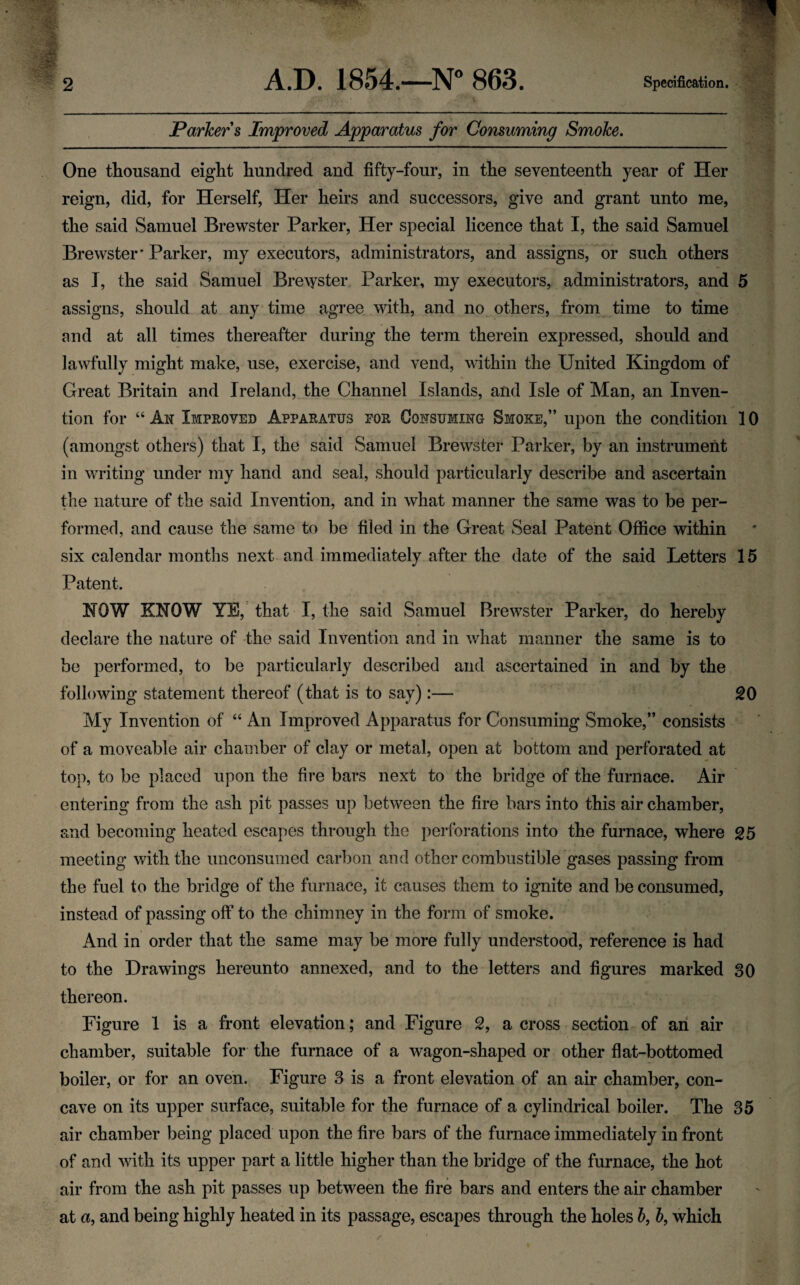 2 A.D. 1854.—N° 863. Specification. Parker s Improved Apparatus for Consuming Smoke. One thousand eight hundred and fifty-four, in the seventeenth year of Her reign, did, for Herself, Her heirs and successors, give and grant unto me, the said Samuel Brewster Parker, Her special licence that I, the said Samuel Brewster* Parker, my executors, administrators, and assigns, or such others as I, the said Samuel Brewster Parker, my executors, administrators, and 5 assigns, should at any time agree with, and no others, from time to time and at all times thereafter during the term therein expressed, should and lawfully might make, use, exercise, and vend, within the United Kingdom of Great Britain and Ireland, the Channel Islands, and Isle of Man, an Inven¬ tion for “ Aw Improved Apparatus for Cowsumiwg Smoke,” upon the condition 10 (amongst others) that I, the said Samuel Brewster Parker, by an instrument in writing under my hand and seal, should particularly describe and ascertain the nature of the said Invention, and in what manner the same was to be per¬ formed, and cause the same to be filed in the Great Seal Patent Office within six calendar months next and immediately after the date of the said Letters 15 Patent. KOW KNOW YE,' that I, the said Samuel Brewster Parker, do hereby declare the nature of the said Invention and in what manner the same is to be performed, to be particularly described and ascertained in and by the following statement thereof (that is to say):— £0 My Invention of “ An Improved Apparatus for Consuming Smoke,” consists of a moveable air chamber of clay or metal, open at bottom and perforated at top, to be placed upon the fire bars next to the bridge of the furnace. Air entering from the ash pit passes up between the fire bars into this air chamber, and becoming heated escapes through the perforations into the furnace, where 25 meeting with the unconsumed carbon and other combustible gases passing from the fuel to the bridge of the furnace, it causes them to ignite and be consumed, instead of passing off to the chimney in the form of smoke. And in order that the same may be more fully understood, reference is had to the Drawings hereunto annexed, and to the letters and figures marked 30 thereon. Figure 1 is a front elevation; and Figure 2, a cross section of an air chamber, suitable for the furnace of a wagon-shaped or other flat-bottomed boiler, or for an oven. Figure 3 is a front elevation of an air chamber, con¬ cave on its upper surface, suitable for the furnace of a cylindrical boiler. The 35 air chamber being placed upon the fire bars of the furnace immediately in front of and with its upper part a little higher than the bridge of the furnace, the hot air from the ash pit passes up between the fire bars and enters the air chamber at a, and being highly heated in its passage, escapes through the holes b, b, which