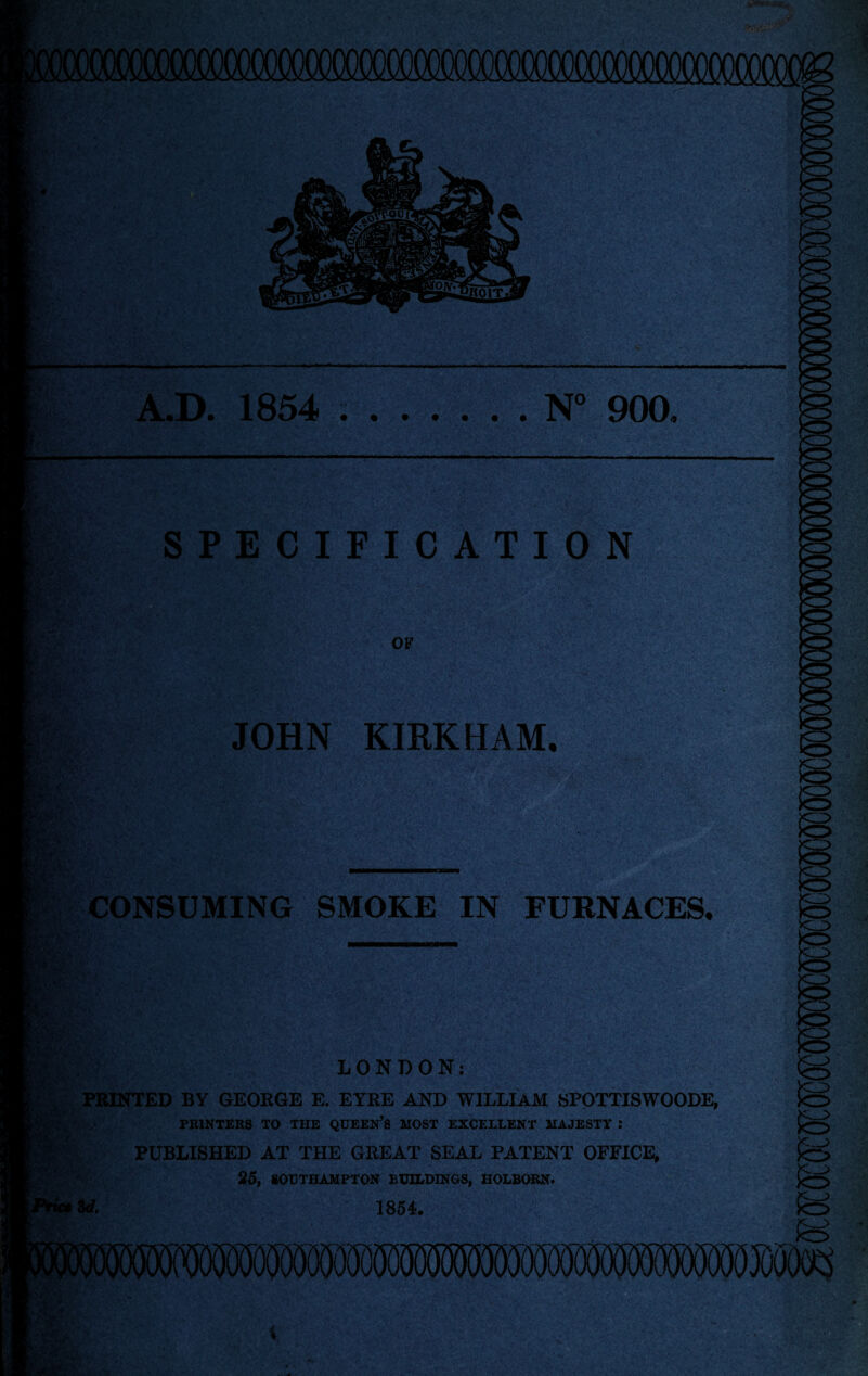 N° 900. A.D. 1854 SPECIFICATION i. ■_ »■* OF fif j4 C ^ jt' g-s* fei i JOHN KIRK HAM, ; wt, ■ CONSUMING SMOKE IN FURNACES, LONDON: PRINTED BY GEORGE E. EYRE AND WILLIAM SPOTTISWOODE, PRINTERS TO THE QUEEN’fi MOST EXCF.LLENT MAJESTY : PUBLISHED AT THE GREAT SEAL PATENT OFFICE, 25, SOUTHAMPTON BUILDINGS, HOLBORN. U 18 54,