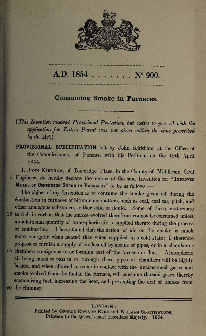 Consuming Smoke in Furnaces. (This Invention received Provisional Protection, but notice to proceed with the application for betters Patent was not given within the time prescribed by the Act.) PROVISIONAL SPECIFICATION left by John Kirkham at the Office of the Commissioners of Patents, with his Petition, on the 19 th April 1854. I, John Kirkham, of Tonbridge Place, in the County of Middlesex, Civil 5 Engineer, do hereby declare the nature of the said Invention for “ Improved Means op Consuming Smoke in Furnaces ” to be as follows :— The object of my Invention is to consume the smoke given off during the combustion in furnaces of bituminous matters, such as coal, coal tar, pitch, and other analogous substances, either solid or liquid. Some of these matters are 10 so rich in carbon that the smoke evolved therefrom cannot be consumed unless an additional quantity of atmospheric air is supplied thereto during the process of combustion. I have found that the action of air on the smoke is much more energetic when heated than when supplied in a cold state; I therefore propose to furnish a supply of air heated by means of pipes, or in a chamber or 15 chambers contiguous to or forming part of the furnace or flues. Atmospheric air being made to pass in or through these pipes or chambers mil be highly heated, and when allowed to come in contact with the unconsumed gases and smoke evolved from the fuel in the furnace, will consume the said gases, thereby economising fuel, increasing the heat, and preventing the exit of smoke from 20 the chimney. LONDON: Printed by George Edward Eyre and William Spottiswoode, Printers to the Queen's most Excellent Majesty. 1854.
