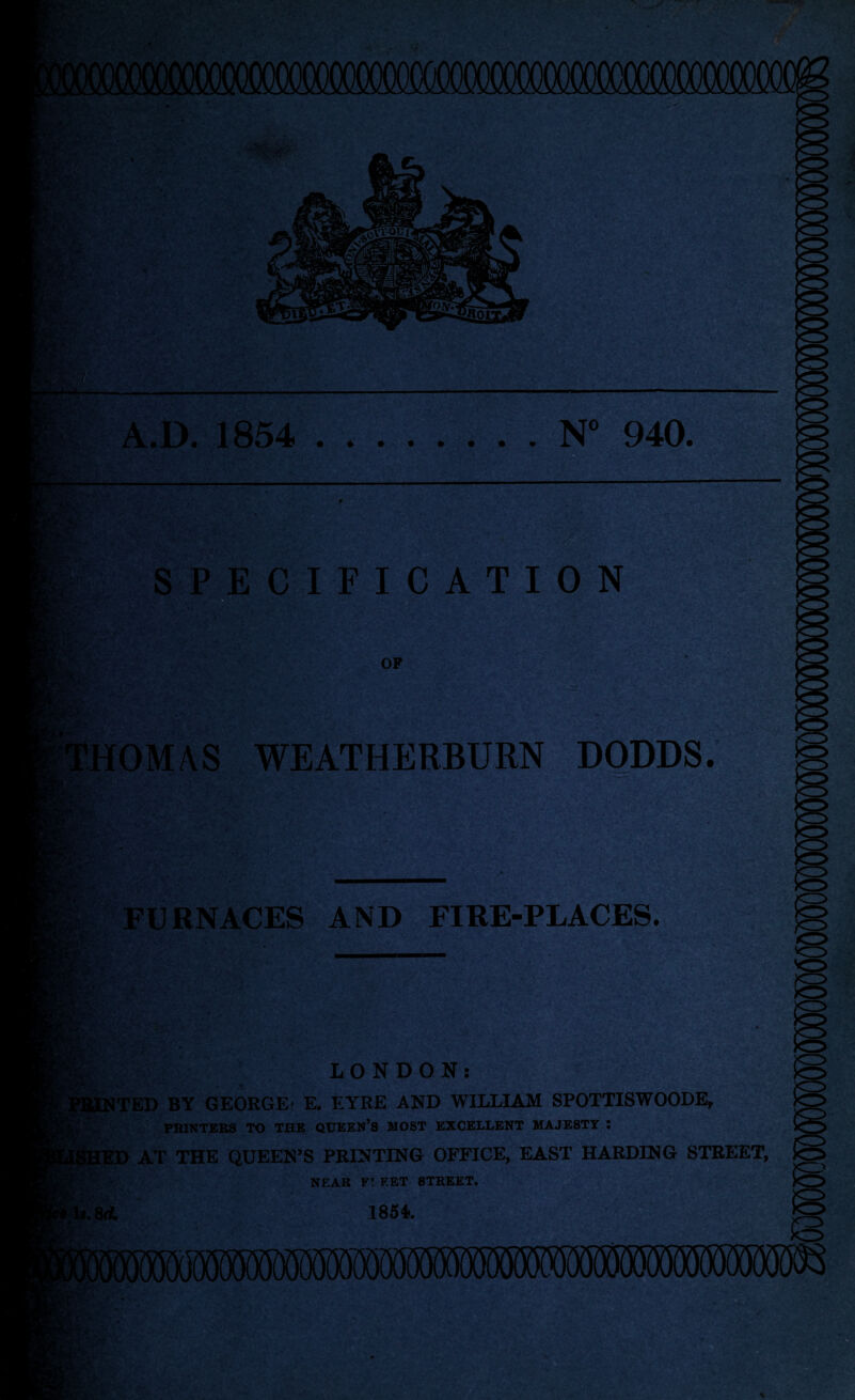 m A.D. 1854 .N° 940. SPECIFICATION OP .•.*,v HOMAS WEATHERBURN DODDS. FURNACES AND FIRE-PLACES. LONDON: TED BY GEORGE) E. EYRE AND WILLIAM SPOTTISWOODE, PRINTERS TO THE QUEEN’S MOST EXCELLENT MAJESTY : KP AT THE QUEEN’S PRINTING OFFICE, EAST HARDING STREET, NEAR F! EET STREET. .8<i 1854. Pi* ••