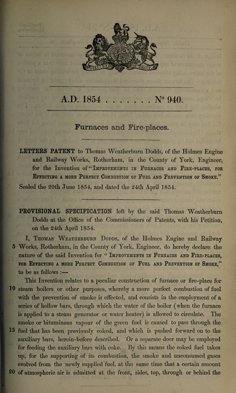 I Furnaces and Fire-places. LETTERS PATENT to Thomas Weatlierburn Dodds, of the Holmes Engine and Railway Works, Rotherham, in the County of York, Engineer, for the Invention of “ Improvements in Furnaces and Fire-places, por Effecting a more Perfect Combustion of Fuel and Prevention of Smoke/’ * Sealed the 20th June 1854, and dated the 24th April 1854. f PROVISIONAL SPECIFICATION left by the said Thomas Weatherburn Dodds at the Office of the Commissioners of Patents, with his Petition, ^ on the 24th April 1854. j I, Thomas Weatherburn Dodds, of the Holmes Engine and Railway w 5 Works, Rotherham, in the County of York, Engineer, do hereby declare the f'. nature of the said Invention for ‘‘ Improvements in Furnaces and Fire-places, FOR Effecting a more Perfect Combustion of Fuel and Prevention of Smoke,” to be as follows :— This Invention relates to a peculiar construction of furnace or fire-place for 10 steam boilers or other purposes, whereby a more perfect combustion of fuel with the prevention of smoke is effected, and consists in the employment of a series of hollow bars, through which the water of the boiler (when the furnace  is applied to a steam generator or water heater) is allowed to circulate. The smoke or bituminous vapour of the green fuel is caused to pass through the 15 fuel that has been previously coked, and which is pushed forward on to the auxiliary bars, herein-before described. Or a separate door may be employed for feeding the auxiliary bars with coke. By this means the coked fuel takes up, for the supporting of its combustion, the smoke and unconsumed gases evolved from the newly suppliedTuel, at the same time that a certain amount 20 of atmospheric air is admitted at the front, sides, top, through or behind the