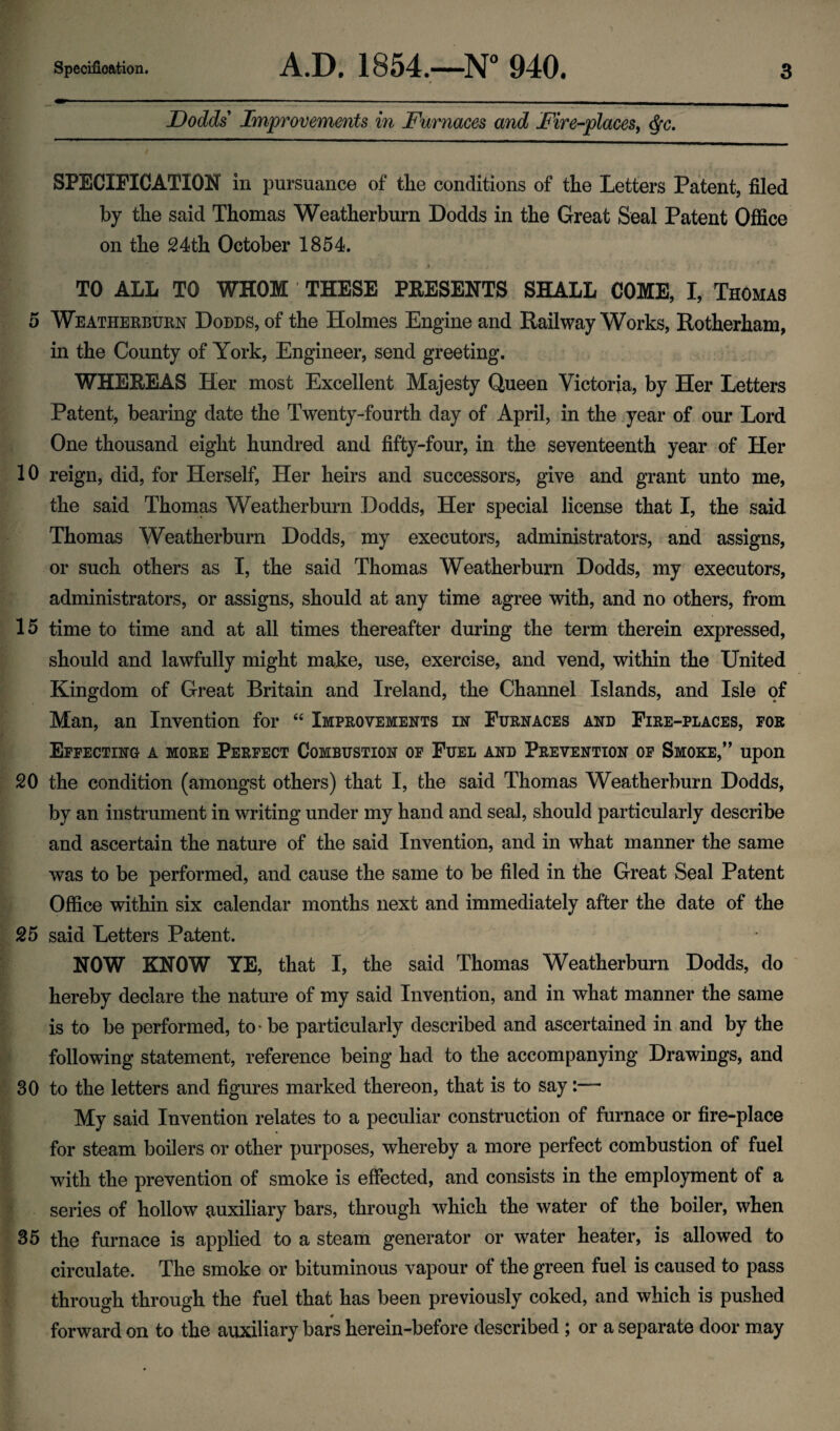 Dodds' Improvements in Furnaces and Fire-places, ^c. SPECIFICATION in pursuance of the conditions of the Letters Patent, filed by the said Thomas Weatherburn Dodds in the Great Seal Patent Office on the 24th October 1854. t TO ALL TO WHOM THESE PRESENTS SHALL COME, I, Thomas 5 Weatherburn Dodds, of the Holmes Engine and Railway Works, Rotherham, in the County of York, Engineer, send greeting. WHEREAS Her most Excellent Majesty Queen Victoria, by Her Letters Patent, bearing date the Twenty-fourth day of April, in the year of our Lord One thousand eight hundred and fifty-four, in the seventeenth year of Her 10 reign, did, for Herself, Her heirs and successors, give and grant unto me, the said Thomas Weatherburn Dodds, Her special license that I, the said Thomas Weatherburn Dodds, my executors, administrators, and assigns, or such others as I, the said Thomas Weatherburn Dodds, my executors, administrators, or assigns, should at any time agree with, and no others, from 15 time to time and at all times thereafter during the term therein expressed, should and lawfully might make, use, exercise, and vend, within the United Kingdom of Great Britain and Ireland, the Channel Islands, and Isle of Man, an Invention for “ Improvements in Furnaces and Fire-places, for Effecting a more Perfect Combustion of Fuel and Prevention of Smoke,” upon 20 the condition (amongst others) that I, the said Thomas Weatherburn Dodds, by an instrument in writing under my hand and seal, should particularly describe and ascertain the nature of the said Invention, and in what manner the same was to be performed, and cause the same to be filed in the Great Seal Patent Office within six calendar months next and immediately after the date of the 25 said Letters Patent. NOW KNOW YE, that I, the said Thomas Weatherburn Dodds, do hereby declare the nature of my said Invention, and in what manner the same is to be performed, to - be particularly described and ascertained in and by the following statement, reference being had to the accompanying Drawings, and 30 to the letters and figures marked thereon, that is to say:— My said Invention relates to a peculiar construction of furnace or fire-place for steam boilers or other purposes, whereby a more perfect combustion of fuel with the prevention of smoke is effected, and consists in the employment of a series of hollow auxiliary bars, through which the water of the boiler, when 35 the furnace is applied to a steam generator or water heater, is allowed to circulate. The smoke or bituminous vapour of the green fuel is caused to pass through through the fuel that has been previously coked, and which is pushed forward on to the auxiliary bars herein-before described ; or a separate door may