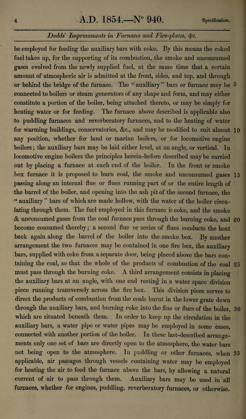 • Dodds Improvements in Furnaces and Fire-places, <^c. be employed for feeding the auxiliary bars with coke. By this means the coked fuel takes up, for the supporting of its combustion, the smoke and unconsumed gases evolved from the newly supplied fuel, at the same time that a certain amount of atmospheric air is admitted at the front, sides, and top, and through or behind the bridge of the furnace. The auxiliary ” bars or furnace may be 5 connected to boilers or steam generators of any shape and form, and may either constitute a portion of the boiler, being attached thereto, or may be simply for heating water or for feeding. The furnace above described is applicable also to puddling furnaces and reverberatory furnaces, and to the heating of water for warming buildings, conservatories, &c., and maybe modified to suit almost 10 any position, whether for land or marine boilers, or for locomotive engine boilers; the auxiliary bars may be laid either level, at an angle, or vertical. In locomotive engine boilers the principles herein-before described may be carried out by placing a furnace at each end of the boiler. In the front or smoke box furnace it is proposed to burn coal, the smoke and unconsumed gases 15 passing along an internal flue or flues running part of or the entire length of the barrel of the boiler, and opening into the ash pit of the second furnace, the “ auxiliary ” bars of which are made hollow, with the water of the boiler circu¬ lating through them. The fuel employed in this furnace is coke, and the smoke & unconsumed gases from the coal furnace pass through the burning coke, and 20 become consumed thereby; a second flue or series of flues conducts the heat back again along the barrel of the boiler into the smoke box. By another arrangement the two furnaces may be contained in one fire box, the auxiliary bars, supplied with coke from a separate door, being placed above the bars con¬ taining the coal, so that the whole of the products of combustion of the coal 25 must pass through the burning coke. A third arrangement consists in placing the auxiliary bars at an angle, with one end resting in a water space division piece running transversely across the fire box. This division piece serves to direct the products of combustion from the coals burnt in the lower grate down through the auxiliary bars, and burning coke into the flue or flues of the boiler, 30 which are situated beneath them. In order to keep up the circulation in the auxiliary bars, a water pipe or water pipes may be employed in some cases, connected with another portion of the boiler. In these last-described arrange¬ ments only one set of bars are directly open to the atmosphere, the water bars not being open to the atmosphere. In puddling or other furnaces, when 35 applicable, air passages through vessels containing water may be employed for heating the air to feed the furnace above the bars, by allowing a natural current of air to pass through them. Auxiliary bars may be used in all furnaces, whether for engines, puddling, reverberatory furnaces, or otherwise.