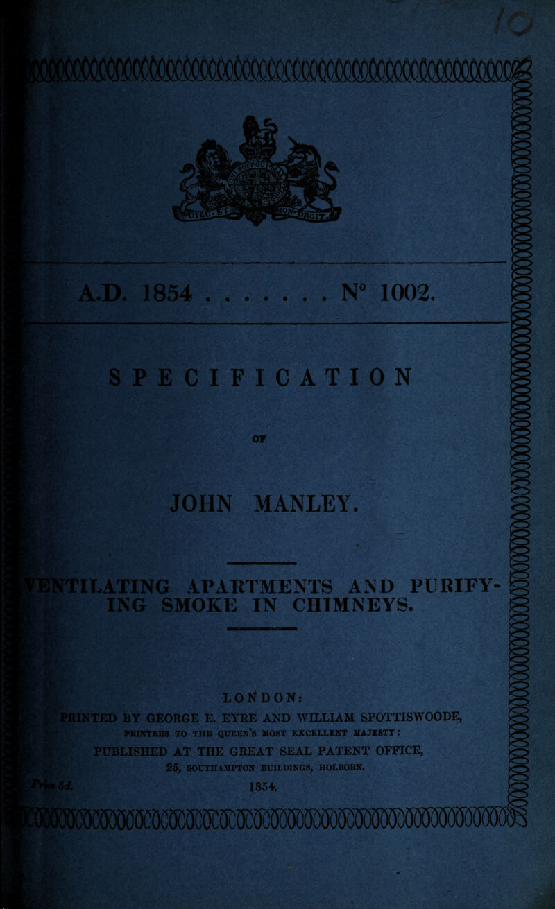 > ' y B A.D. 1854 .N” 1002. SPECIFICATION rr&: or iKk JOHN MANLEY. NTILATING APARTMENTS AND PURIFY ING SMOKE IN CHIMNEYS. LONDON: ^PRINTED BY GEORGE E. EYRE AND WILLIAM SPOTTISWOODE, PRINTERS TO THE QUEEN’S HOST EXCELLENT MAJESTY : PUBLISHED AT THE GREAT SEAL PATENT OFFICE, 25, SOUTHAMPTON BUILDINGS, HOLBOUN. 5* 1854.