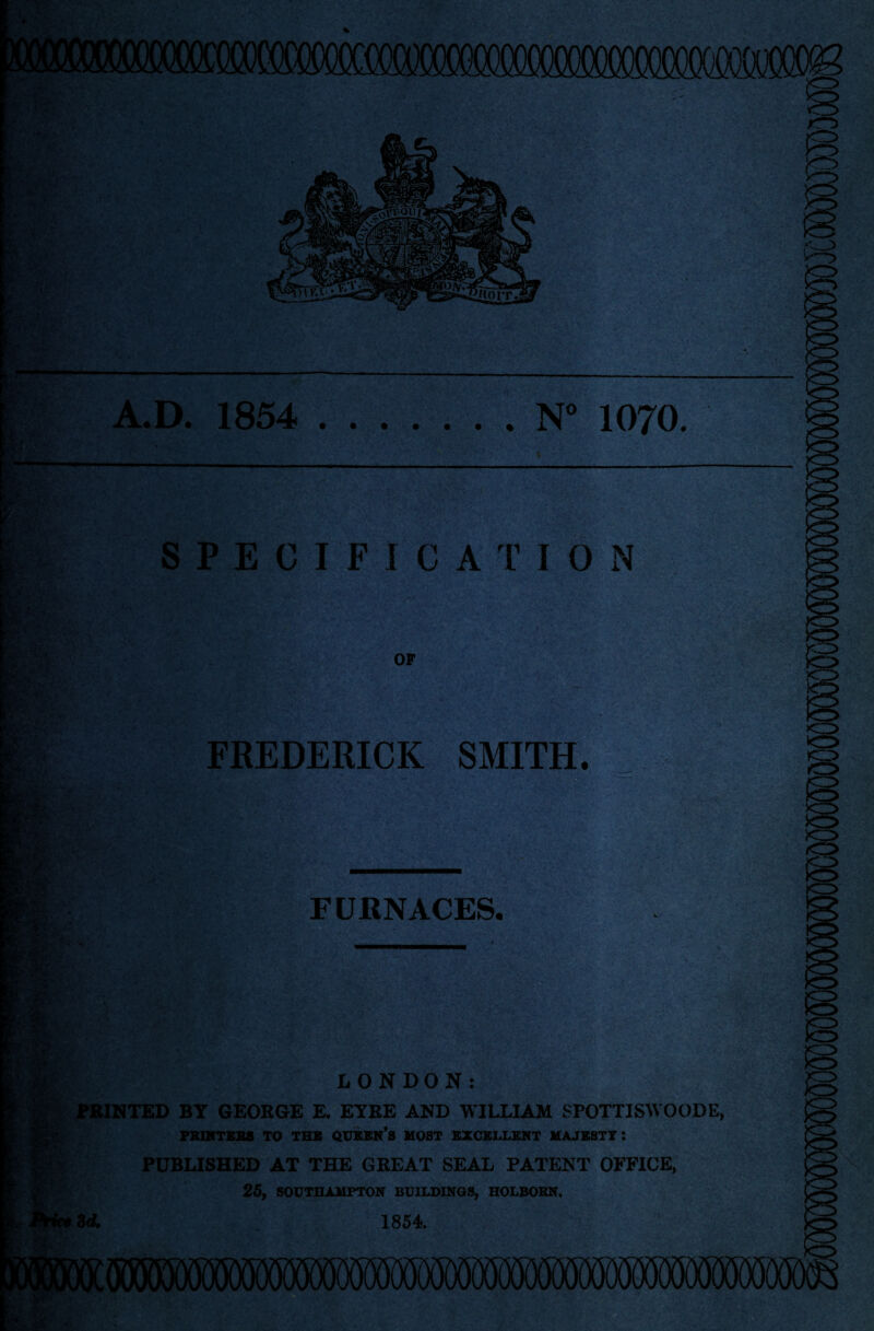 A.D. 1854 ....... N° 1070. SPECIFICATION OF FREDERICK SMITH, ^ FURNACES. LONDON: FBINTED BY GEORGE E. EYRE AND WILLIAM SPOTTISW OODE PBlMTSliS TO TBS QinUCK’s MOST BXCBIXBMT MAJBSTT : PUBLISHED AT THE GREAT SEAL PATENT OFFICE, 25, SODTBAMFTON BOILDINOS, HOLBOBN. M. 1854.