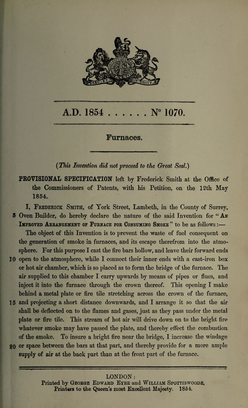 A.D. 1854 .1070. Furnaces. {This Invention did not proceed to the Great Seal.) FBOVISIONAL SPECIFICATION left by Frederick Smith at the Office of the Commissioners of Patents, with his Petition, on the 12th May 1854. I, Frederick Smith, of York Street, Lambeth, in the County of Surrey, 5 Oven Builder, do hereby declare the nature of the said Invention for “ An Improved Arrangement op Furnace for Consuming Smoke ” to be as follows:— The object of this Invention is to prevent the waste of fuel consequent on the generation of smoke in furnaces, and its escape therefrom into the atmo¬ sphere. For this purpose I cast the fire bars hollow, and leave their forward ends 10 open to the atmosphere, while I connect their inner ends with a cast-iron box or hot air chamber, which is so placed as to form the bridge of the furnace. The air supplied to this chamber I carry upwards by means of pipes or flues, and inject it into the furnace through the crown thereof. This opening I make behind a metal plate or fire tile stretching across the crown of the furnace, 15 and projecting a short distance downwards, and I arrange it so that the air shall be deflected on to the flames and gases, just as they pass under the metal plate or fire tile. This stream of hot air will drive down on to the bright fire whatever smoke may have passed the plate, and thereby effect the combustion of the smoke. To insure a bright fire near the bridge, I increase the windage 20 or space between the bars at that part, and thereby provide for a more ample supply of air at the back part than at the front part of the furnace. T LONDON: Printed by George Edward Eyre and William Spottiswoode, Printw’s to the Queen's most Excellent Majesty. 1854.