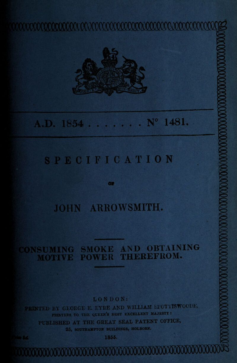 A.D. 1854 .N° 1481. m SPECIFICATION OV •/;ir . v- . •rAl> < ■ - •*'. v JOHN ARROWSMITH. CONSUMING SMOKE AND OBTAINING MOTIVE POWER THEREFROM. LONDON: PRINTED BY GEORGE E. EYRE AND WILLIAM fcl’OTTISTVOODL, PRINTERS TO THE QUEEN’S MOST EXCELLENT MAJESTY : PUBLISHED AT THE GREAT SEAL PATENT OFFICE, 25, SOUTHAMPTON BUILDINGS, HOLBORN. Id. 1855. ilffliMS