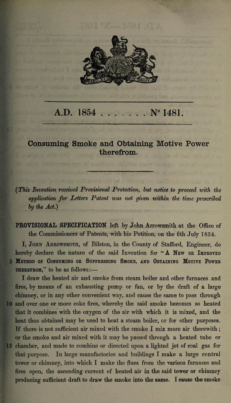 Consuming Smoke and Obtaining Motive Power therefrom. .. ■ ■ - - . -—- (This Invention received Provisional Protection, but notice to proceed with the application for Letters Patent was not given within the time prescribed by the Act.) PROVISIONAL SPECIFICATION left by John Arrowsmith at the Office of the Commissioners of Patents, with his Petition, on the 6th July 1854. I, John Arrowsmith, of Bilston, in the County of Stafford, Engineer, do hereby declare the nature of the said Invention for “ A New or Improved 5 Method of Consuming or Suppressing Smoke, and Obtaining Motive Power therefrom,” to be as follows:— I draw the heated air and smoke from steam boiler and other furnaces and fires, by means of an exhausting pump or fan, or by the draft of a large chimney, or in any other convenient way, and cause the same to pass through 10 and over one or more coke fires, whereby the said smoke becomes so heated that it combines with the oxygen of the air with which it is mixed, and the heat thus obtained may be used to heat a steam boiler, or for other purposes. If there is not sufficient air mixed with the smoke I mix more air therewith ; or the smoke and air mixed with it may be passed through a heated tube or 15 chamber, and made to combine or directed upon a lighted jet of coal gas for that purpose. In large manufactories and buildings I make a large central tower or chimney, into which I make the flues from the various furnaces and fires open, the ascending current of heated air in the said tower or chimney