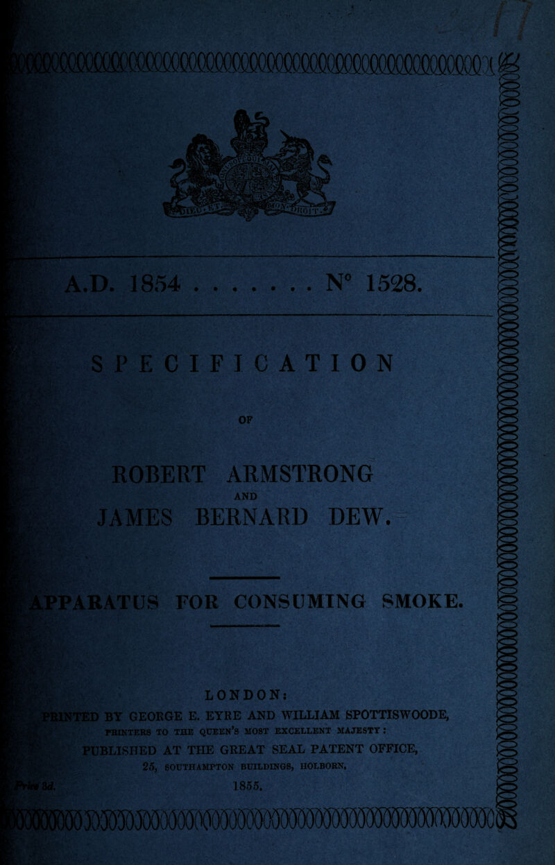 • • N° 1528. A.D. 1854 SPECIFICATION OF ROBERT ARMSTRONG AND JAMES BERNARD DEW. PPARATUS FOR CONSUMING SMOKE. Pa. ; v LONDON; PRINTED BY GEORGE E. EYRE AND WILLIAM SPOTTISWOODE, . PRINTERS TO THE QUEEN’S MOST EXCELLENT MAJESTY : PUBLISHED AT THE GREAT SEAL PATENT OFFICE, 25, SOUTHAMPTON BUILDINGS, HOLBORN, 3d. 1855. £3$