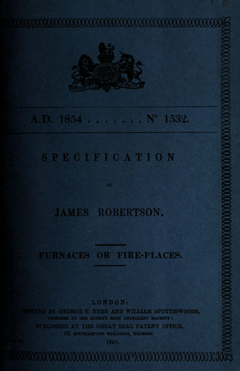 N 1532, A.D. 1854 SPECIFICATION OK JAMES ROBERTSON. FURNACES OR FIRE-PLACES. LONDON: NTED BY GEORGE E. EYRE AND WILLIAM SPOTTISWOODE, PRINTERS TO THE QUEEN’S MOST EXCELLENT MAJESTY : PUBLISHED AT THE GREAT SEAL PATENT OFFICE, 25, SOUTHAMPTON BUILDINGS, HOLBORN. 1855.