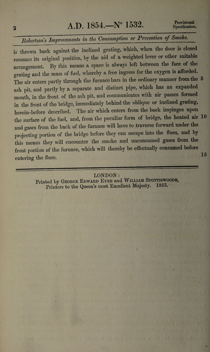 2 A.D. 1854.—N° 1532. Provisional Specification. Robertsons Improvements in the Consumption or Prevention of Smoke. is thrown back against the inclined grating, which, when the door is closed resumes its original position, by the aid of a weighted lever or other suitable arrangement. By this means a space is always left between the face of the grating and the mass of fuel, whereby a free ingress for the oxygen is afforded. ^ The ah enters partly through the furnace bars in the ordinary manner from the 5 ash pit, and partly by a separate and distinct pipe, which has an expanded mouth,in the front of the ash pit, and communicates with air passes formed in the front of the bridge, immediately behind the oblique or inclined grating, herein-before described. The air which enters from the back impinges upon the surface of the fuel, and, from the peculiar form of bridge, the heated air 10 and gases from the back of the furnace will have to traverse forward under the projecting portion of the bridge before they can escape into the flues, and by this means they will encounter the smoke and unconsumed gases from the front portion of the furnace, which will thereby be effectually consumed before 1 15 entering the flues. LONDON: Printed by George Edward Eyre and William Spottiswoode, Printers to the Queen's most Excellent Majesty. 1855.