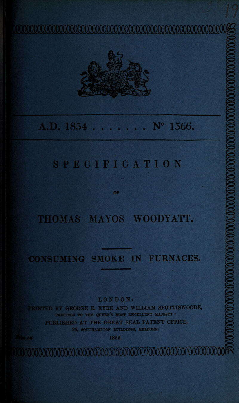 A.D. 1854 .N° 1566. SPECIFICATION THOMAS MAYOS WOODYATT. CONSUMING SMOKE IN FURNACES. LONDON: | PRINTED BY GEORGE E. EYRE AND WILLIAM SPOTTISWOODE, PRINTERS TO THE QUEEN?S MOST EXCELLENT MAJESTY ! PUBLISHED AT THE GREAT SEAL PATENT OFFICE, 25, SOUTHAMPTON BUILDINGS, HOLBORN. 5d. 1855.