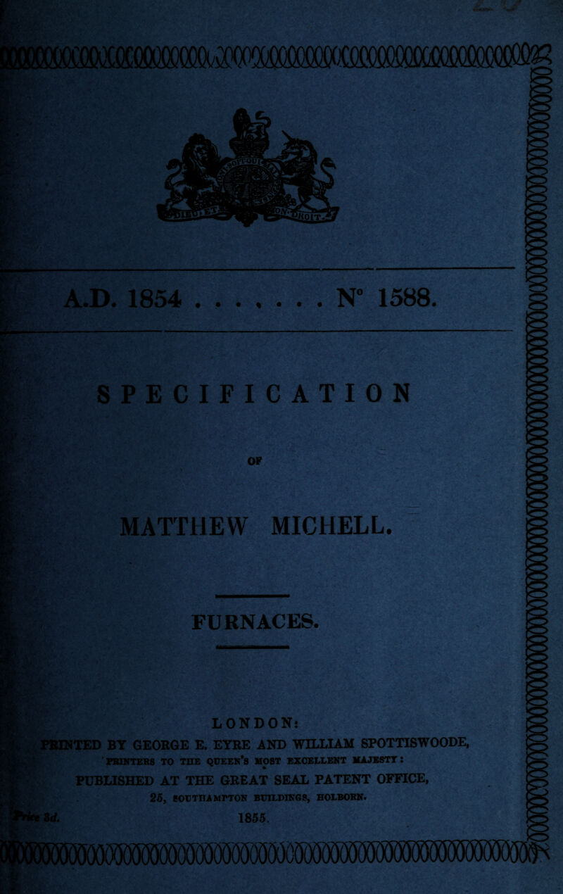 N” 1588 A.D. 1854 SPECIFICATION OF MATTHEW MICHELL. . JkL FURNACES. LONDON! PRINTED BY GEORGE E. EYRE AND WILLIAM SPOTTISWOODE, PRINTERS TO THE QUEEN*S MOST EXCELLENT MAJESTY: PUBLISHED AT THE GREAT SEAL PATENT OFFICE, 25, SOUTHAMPTON BUILDINGS, HOLBORN. Zd. 1855.