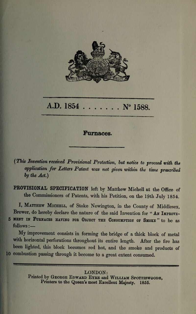 - A.D. 1854 .N° 1588. Furnaces. (This Invention received Provisional Protection, but notice to proceed with the application for Letters Patent was not given within the time prescribed by the Act.) PROVISIONAL SPECIFICATION left by Matthew Michell at the Office of the Commissioners of Patents, with his Petition, on the 19th July 1854. I, Matthew Michell, of Stoke Newington, in the County of Middlesex, Brewer, do hereby declare the nature of the said Invention for “ A.n Improve- 5 ment in Furnaces having for Object the Consumption of Smoke  to be as follows:— My improvement consists in forming the bridge of a thick block of metal with horizontal perforations throughout its entire length. After the fire has been lighted, this block becomes red hot, and the smoke and products of 10 combustion passing through it become to a great extent consumed. LONDON: Printed by George Edward Eyre and William Spottiswoode, Printers to the Queen’s most Excellent Majesty. 1855.