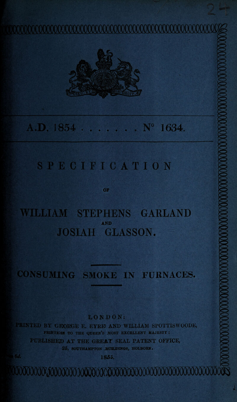 7 A.D. 1854 .N° 1634 SPECIFICATION OP WILLIAM STEPHENS GARLAND AND JOSIAH GLASSON. )0 CONSUMING SMOKE IN FURNACES. LONDON: PRINTED BY GEORGE E. EYRE AND WILLIAM SPOTTISWOODE, printejr* to the queen’s ,most excellent majesty : PUBLISHED AT THE GREAT SEAL PATENT OFFICE, -25, SOUTHAMPTON 3CBUMNGS, HOLBOBN. w. 1855. XO