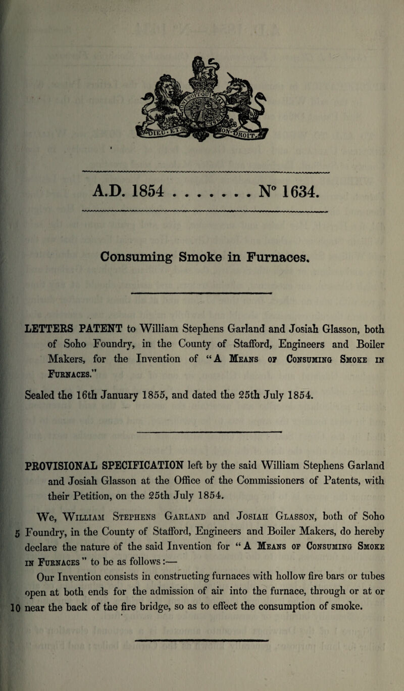 A.D. 1854 ..N° 1634. Consuming Smoke in Furnaces. LETTERS PATENT to William Stephens Garland and Josiah Glasson, both of Soho Foundry, in the County of Stafford, Engineers and Boiler Makers, for the Invention of “A Means op Consuming Smoke in Furnaces.” Sealed the 16th January 1855, and dated the 25th July 1854. PROVISIONAL SPECIFICATION left by the said William Stephens Garland and Josiah Glasson at the Office of the Commissioners of Patents, with their Petition, on the 25th July 1854. We, William Stephens Garland and Josiah Glasson, both of Soho 5 Foundry, in the County of Stafford, Engineers and Boiler Makers, do hereby declare the nature of the said Invention for “ A Means op Consuming Smoke in Furnaces ” to be as follows:— Our Invention consists in constructing furnaces with hollow fire bars or tubes open at both ends for the admission of air into the furnace, through or at or 10 near the back of the fire bridge, so as to effect the consumption of smoke.