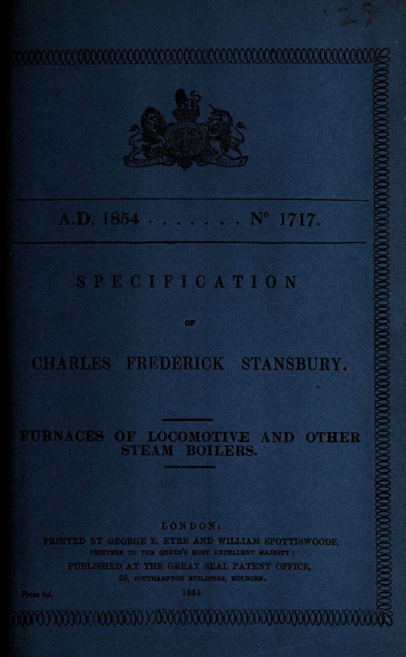 &%* • m — A.D. 1854 .. . N° 1717. 4 &>• SPECIFICATION JfjC v OF CHARLES FREDERICK STANSBURY. URNACES OF LOCOMOTIVE AND OTHER STEAM BOILERS. £■■ ■. - ' ;k 5<- >•; - i . v • > Ui'' .JrtUK* % LONDON; PRINTED BY GEORGE E. EYRE AND WILLIAM SPOTTISWOODE, PRINTERS TO THE QUEEN’S MOST EXCELLENT MAJESTY: PUBLISHED AT THE GREAT SEAL PATENT OFFICE, 25, SOUTHAMPTON BUILDINGS, HOLBORN. Priet 6rf. 1855.