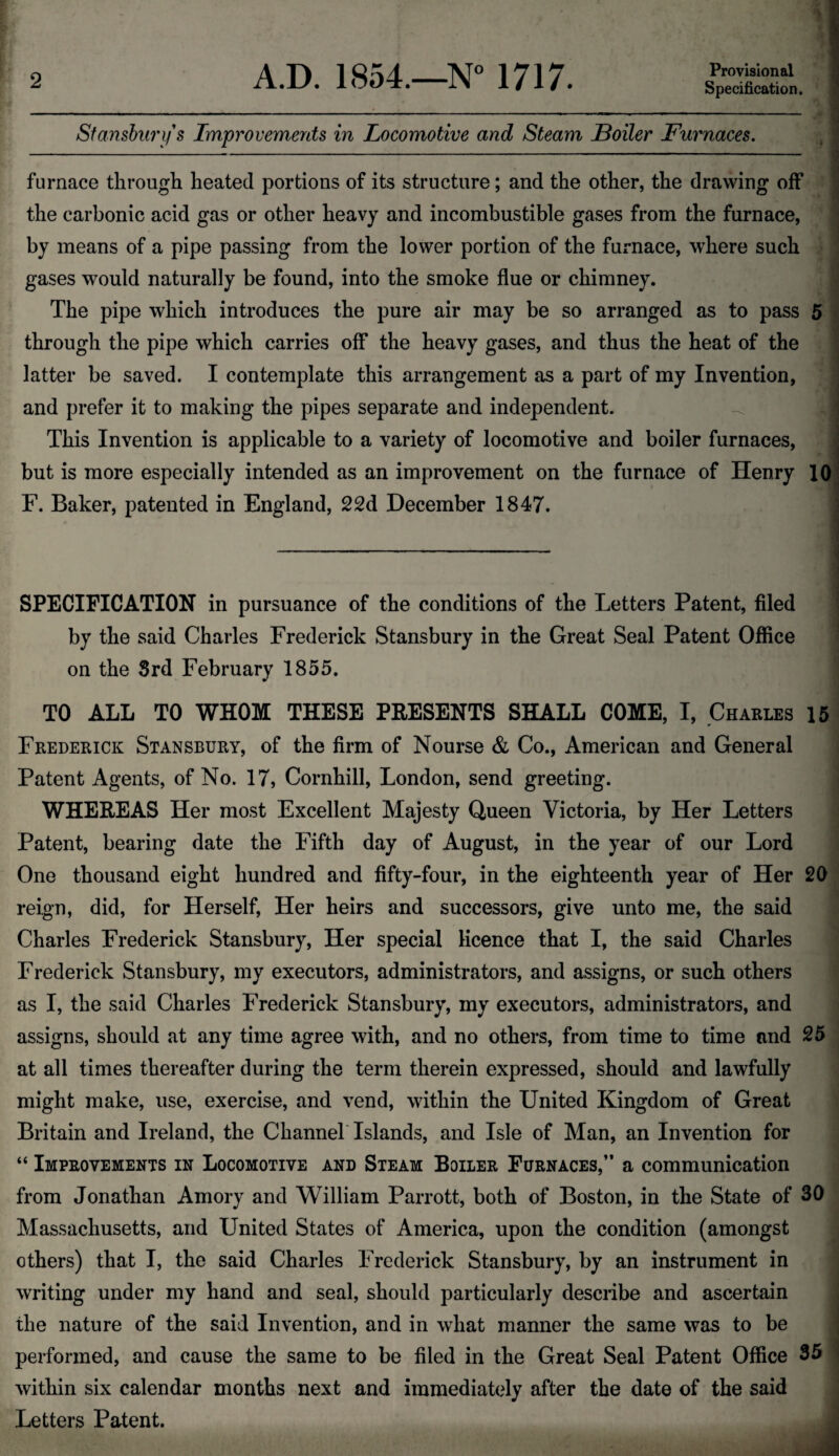 Specification. Stansburifs Improvements in Locomotive and Steam Boiler Furnaces. furnace through heated portions of its structure; and the other, the drawing off the carbonic acid gas or other heavy and incombustible gases from the furnace, by means of a pipe passing from the lower portion of the furnace, where such gases would naturally be found, into the smoke flue or chimney. The pipe which introduces the pure air may be so arranged as to pass 5 through the pipe which carries off the heavy gases, and thus the heat of the latter be saved. I contemplate this arrangement as a part of my Invention, and prefer it to making the pipes separate and independent. This Invention is applicable to a variety of locomotive and boiler furnaces, but is more especially intended as an improvement on the furnace of Henry 10 F. Baker, patented in England, 22d December 1847. SPECIFICATION in pursuance of the conditions of the Letters Patent, filed by the said Charles Frederick Stansbury in the Great Seal Patent Office on the 3rd February 1855. TO ALL TO WHOM THESE PRESENTS SHALL COME, I, Charles 15 Frederick Stansbury, of the firm of Nourse & Co., American and General Patent Agents, of No. 17, Cornhill, London, send greeting. WHEREAS Her most Excellent Majesty Queen Victoria, by Her Letters Patent, bearing date the Fifth day of August, in the year of our Lord One thousand eight hundred and fifty-four, in the eighteenth year of Her 20 reign, did, for Herself, Her heirs and successors, give unto me, the said Charles Frederick Stansbury, Her special licence that I, the said Charles Frederick Stansbury, my executors, administrators, and assigns, or such others as I, the said Charles Frederick Stansbury, my executors, administrators, and assigns, should at any time agree with, and no others, from time to time and 25 at all times thereafter during the term therein expressed, should and lawfully might make, use, exercise, and vend, within the United Kingdom of Great Britain and Ireland, the Channel Islands, and Isle of Man, an Invention for “ Improvements in Locomotive and Steam Boiler Furnaces,” a communication from Jonathan Amory and William Parrott, both of Boston, in the State of 30 Massachusetts, and United States of America, upon the condition (amongst others) that I, the said Charles Frederick Stansbury, by an instrument in writing under my hand and seal, should particularly describe and ascertain the nature of the said Invention, and in what manner the same was to be performed, and cause the same to be filed in the Great Seal Patent Office 35 within six calendar months next and immediately after the date of the said Letters Patent.