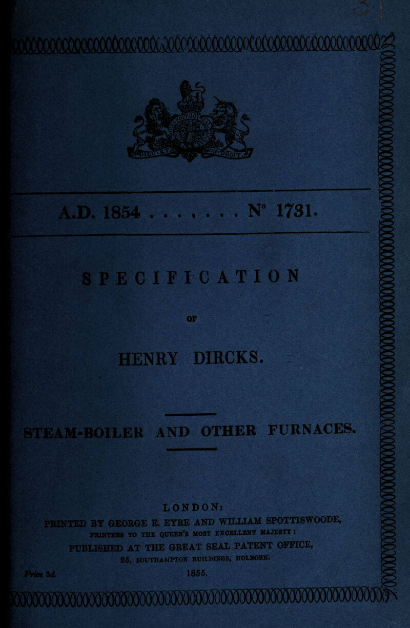 A.D. 1854 .N” 1731. SPECIFICATION OF HENRY DIRCKS. STEAM-BOILER AND OTHER FURNACES LONDON: PRINTED BY GEORGE E. EYRE AND WILLIAM SPOTTISWOODE, PRINTERS TO THE QUEEN’S MOST EXCELLENT MAJESTY 5 PUBLISHED AT THE GREAT SEAL PATENT OFFICE, 25, SOUTHAMPTON BCH/PTNGS, HOLBOBN. Price 3 d. 1855.
