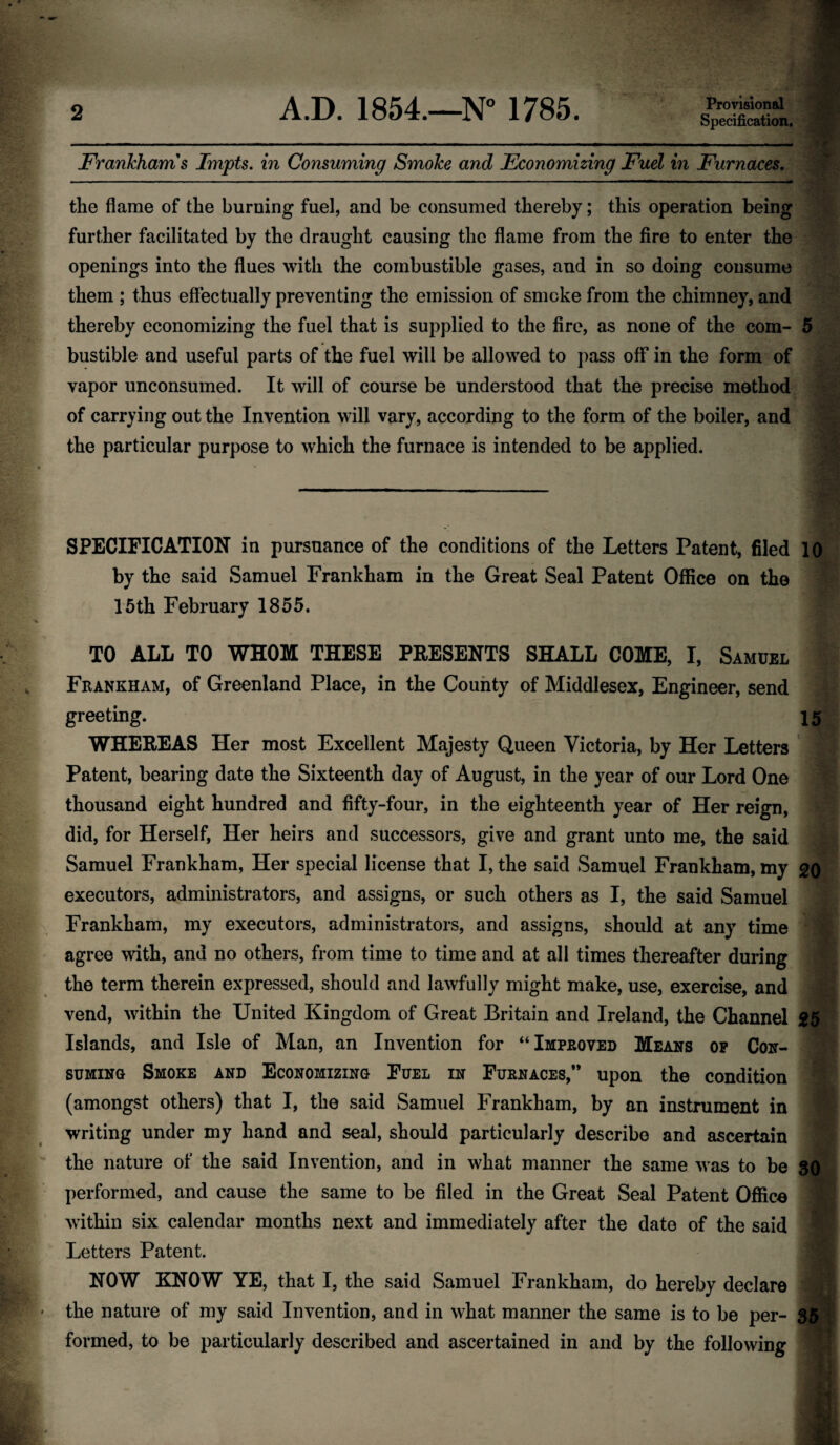 Provisional Specification. Frankham s Impts. in Consuming Smoke and Economizing Fuel in Furnaces. the flame of the burning fuel, and be consumed thereby; this operation being further facilitated by the draught causing the flame from the fire to enter the openings into the flues with the combustible gases, and in so doing consume them ; thus effectually preventing the emission of smoke from the chimney, and thereby economizing the fuel that is supplied to the fire, as none of the com- 5 bustible and useful parts of the fuel will be allowed to pass off in the form of vapor unconsumed. It will of course be understood that the precise method of carrying out the Invention will vary, according to the form of the boiler, and the particular purpose to which the furnace is intended to be applied. SPECIFICATION in pursuance of the conditions of the Letters Patent, filed 10 by the said Samuel Frankham in the Great Seal Patent Office on the 15th February 1855. I TO ALL TO WHOM THESE PRESENTS SHALL COME, I, Samuel Frankham, of Greenland Place, in the County of Middlesex, Engineer, send greeting. 15 WHEREAS Her most Excellent Majesty Queen Victoria, by Her Letters Patent, bearing date the Sixteenth day of August, in the year of our Lord One thousand eight hundred and fifty-four, in the eighteenth year of Her reign, did, for Herself, Her heirs and successors, give and grant unto me, the said Samuel Frankham, Her special license that I, the said Samuel Frankham, my 20 executors, administrators, and assigns, or such others as I, the said Samuel Frankham, my executors, administrators, and assigns, should at any time agree with, and no others, from time to time and at all times thereafter during the term therein expressed, should and lawfully might make, use, exercise, and vend, within the United Kingdom of Great Britain and Ireland, the Channel 25 Islands, and Isle of Man, an Invention for “Improved Means op Con¬ suming Smoke and Economizing Fuel in Furnaces,” upon the condition (amongst others) that I, the said Samuel Frankham, by an instrument in writing under my hand and seal, should particularly describe and ascertain the nature of the said Invention, and in what manner the same was to be performed, and cause the same to be filed in the Great Seal Patent Office within six calendar months next and immediately after the date of the said Letters Patent. NOW KNOW YE, that I, the said Samuel Frankham, do hereby declare 'M the nature of my said Invention, and in what manner the same is to be per- 35 formed, to be particularly described and ascertained in and by the following