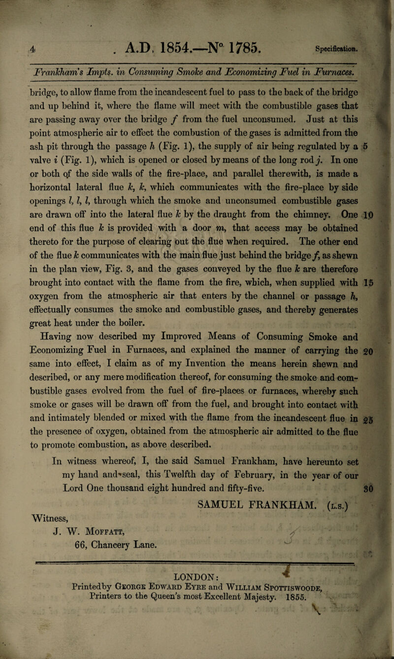 Frankham s Impts. in Consuming Smoke and Economizing Fuel in Furnaces. bridge, to allow flame from the incandescent fuel to pass to the back of the bridge and up behind it, where the flame will meet with the combustible gases that are passing away over the bridge f from the fuel unconsumed. Just at this point atmospheric air to effect the combustion of the gases is admitted from the ash pit through the passage h (Fig. 1), the supply of air being regulated by a 5 valve i (Fig. 1), which is opened or closed by means of the long rody. In one or both o,f the side walls of the fire-place, and parallel therewith, is made a horizontal lateral flue k, k, which communicates with the fire-place by side openings l, Z, Z, through which the smoke and unconsumed combustible gases are drawn off into the lateral flue k by the draught from the chimney. One 10 end of this flue k is provided with a door m, that access may be obtained thereto for the purpose of clearing out the flue when required. The other end of the flue k communicates with the main flue just behind the bridge/, as shewn in the plan view, Fig. 3, and the gases conveyed by the flue k are therefore brought into contact with the flame from the fire, which, when supplied with 15 oxygen from the atmospheric air that enters by the channel or passage h, effectually consumes the smoke and combustible gases, and thereby generates great heat under the boiler. Having now described my Improved Means of Consuming Smoke and Economizing Fuel in Furnaces, and explained the manner of carrying the 20 same into effect, I claim as of my Invention the means herein shewn and described, or any mere modification thereof, for consuming the smoke and com¬ bustible gases evolved from the fuel of fire-places or furnaces, whereby such smoke or gases will be drawn off from the fuel, and brought into contact with and intimately blended or mixed with the flame from the incandescent flue in 35 the presence of oxygen, obtained from the atmospheric air admitted to the flue to promote combustion, as above described. In witness whereof, I, the said Samuel Frankham, have hereunto set my hand and^seal, this Twelfth day of February, in the year of our Lord One thousand eight hundred and fifty-five. 30 SAMUEL FRANKHAM. (l.s.) Witness, J. W. Moffatt, 66, Chancery Lane. LONDON: Printedby George Edward Eyre and William Spottiswoode, Printers to the Queen's most Excellent Majesty. 1855.