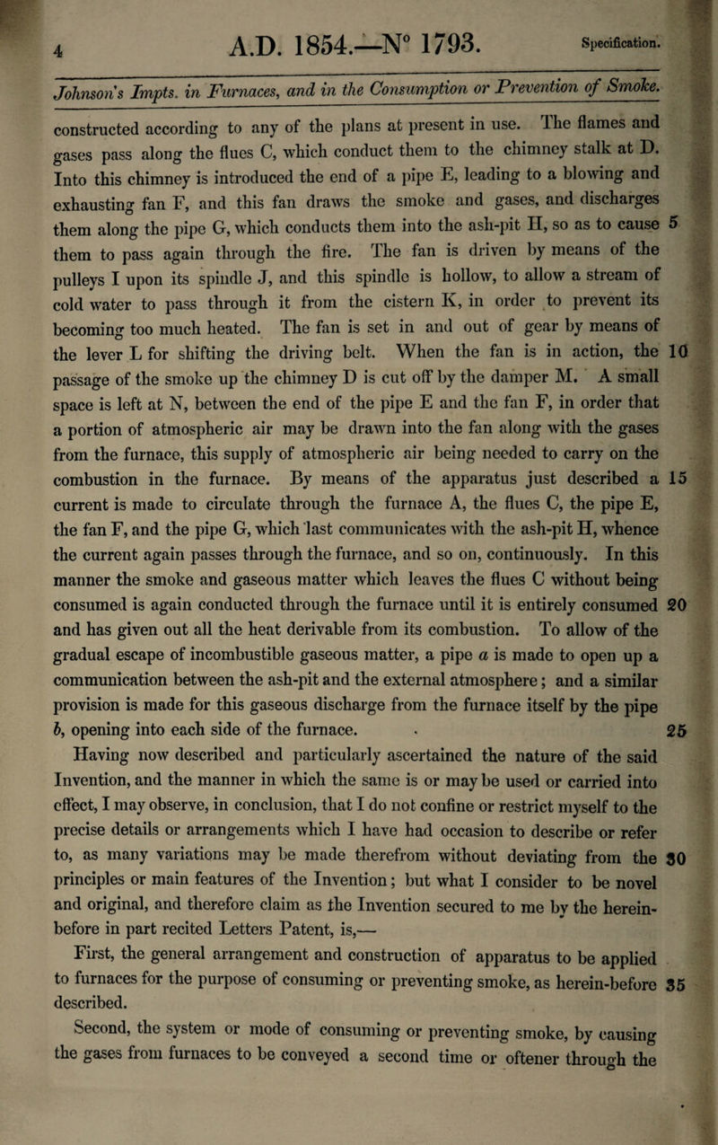 Johnsons Impts. in Furnaces, and in the Consumption or Prevention of Smoke. constructed according to any of the plans at present in use. ihe flames and gases pass along the flues C, which conduct them to the chimney stalk at D. Into this chimney is introduced the end of a pipe E, leading to a blowing and exhausting fan F, and this fan draws the smoke and gases, and discharges them along the pipe Gr, which conducts them into the ash-pit H, so as to cause 5 them to pass again through the fire. The fan is driven by means of the pulleys I upon its spindle J, and this spindle is hollow, to allow a stream of cold water to pass through it from the cistern K, in order to prevent its becoming too much heated. The fan is set in and out of gear by means of the lever L for shifting the driving belt. When the fan is in action, the 10 passage of the smoke up the chimney D is cut off by the damper M. A small space is left at N, between the end of the pipe E and the fan F, in order that a portion of atmospheric air may be drawn into the fan along with the gases from the furnace, this supply of atmospheric air being needed to carry on the combustion in the furnace. By means of the apparatus just described a 15 current is made to circulate through the furnace A, the flues C, the pipe E, the fan F, and the pipe G, which last communicates with the ash-pit H, whence the current again passes through the furnace, and so on, continuously. In this manner the smoke and gaseous matter which leaves the flues C without being consumed is again conducted through the furnace until it is entirely consumed 20 and has given out all the heat derivable from its combustion. To allow of the gradual escape of incombustible gaseous matter, a pipe a is made to open up a communication between the ash-pit and the external atmosphere; and a similar provision is made for this gaseous discharge from the furnace itself by the pipe h, opening into each side of the furnace. . 26 Having now described and particularly ascertained the nature of the said Invention, and the manner in which the same is or may be used or carried into effect, I may observe, in conclusion, that I do not confine or restrict myself to the precise details or arrangements which I have had occasion to describe or refer to, as many variations may be made therefrom without deviating from the 60 principles or main features of the Invention; but what I consider to be novel and original, and therefore claim as the Invention secured to me by the herein¬ before in part recited Letters Patent, is,— First, the general arrangement and construction of apparatus to be applied to furnaces for the purpose of consuming or preventing smoke, as herein-before 35 described. Second, the system or mode of consuming or preventing smoke, by causing the gases from furnaces to be conveyed a second time or oftener through the