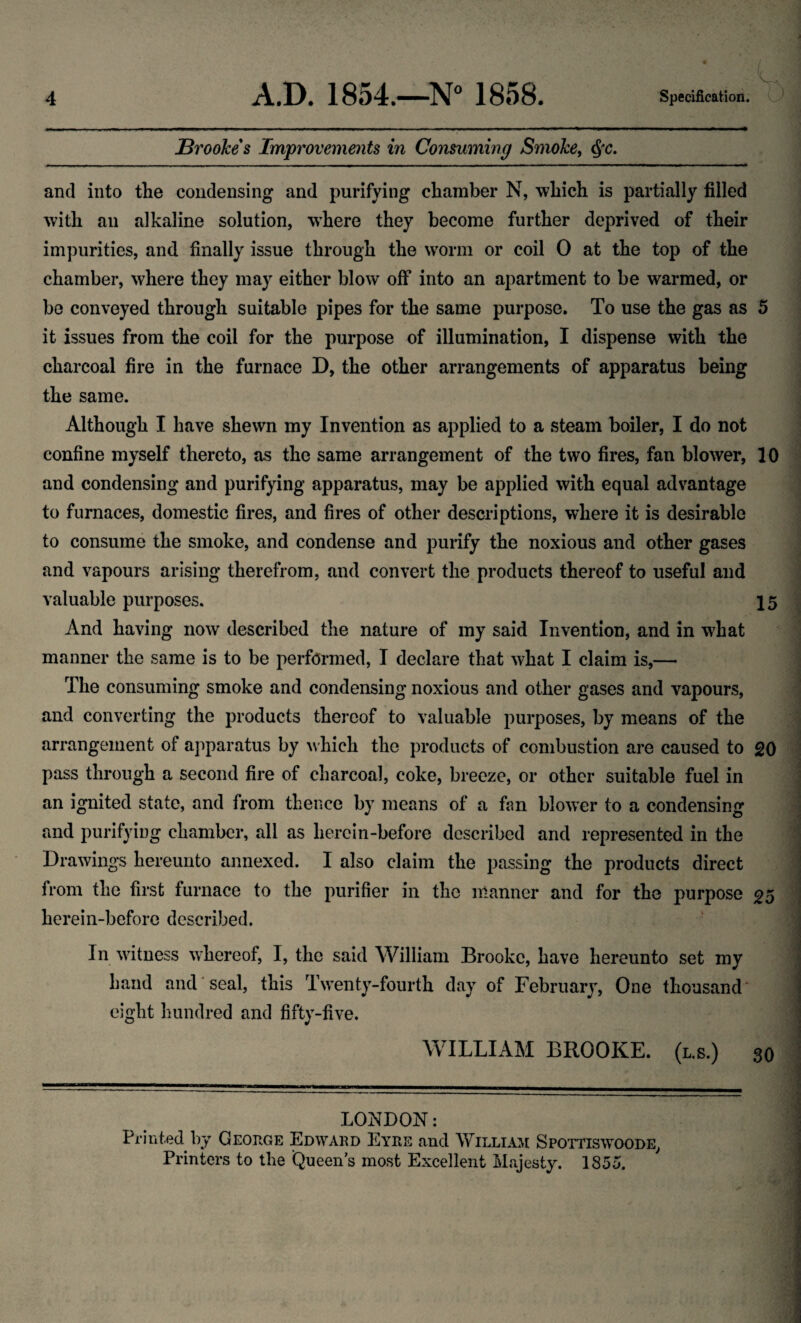 JBroohes Improvements in Consuming Smohe^ and into the condensing and purifying chamber N, which is partially filled with an alkaline solution, where they become further deprived of their impurities, and finally issue through the w^orm or coil 0 at the top of the chamber, where they may either blow off into an apartment to be warmed, or be conveyed through suitable pipes for the same purpose. To use the gas as 5 it issues from the coil for the purpose of illumination, I dispense with the charcoal fire in the furnace D, the other arrangements of apparatus being the same. Although I have shewn my Invention as applied to a steam boiler, I do not confine myself thereto, as the same arrangement of the two fires, fan blower, 10 and condensing and purifying apparatus, may be applied with equal advantage to furnaces, domestic fires, and fires of other descriptions, where it is desirable to consume the smoke, and condense and purify the noxious and other gases and vapours arising therefrom, and convert the products thereof to useful and valuable purposes, 15 And having now described the nature of my said Invention, and in what manner the same is to be performed, I declare that what I claim is,— The consuming smoke and condensing noxious and other gases and vapours, and converting the products thereof to valuable purposes, by means of the arrangement of apparatus by which the products of combustion are caused to 20 pass through a second fire of charcoal, coke, breeze, or other suitable fuel in an ignited state, and from thence by means of a fan blower to a condensing and purifying chamber, all as here in-before described and represented in the Drawings hereunto annexed. I also claim the passing the products direct from the first furnace to the purifier in the manner and for the purpose 25 herein-before described. ' In witness whereof, I, the said William Brooke, have hereunto set my hand and seal, this Twenty-fourth day of February, One thousand eight hundred and fifty-five. WILLIAM BROOKE. (l.s.) 30 LONDON: Printed by George Ed^vard Eyre and William Spottiswoode^ Printers to the Queen’s most Excellent Majesty. 1855.
