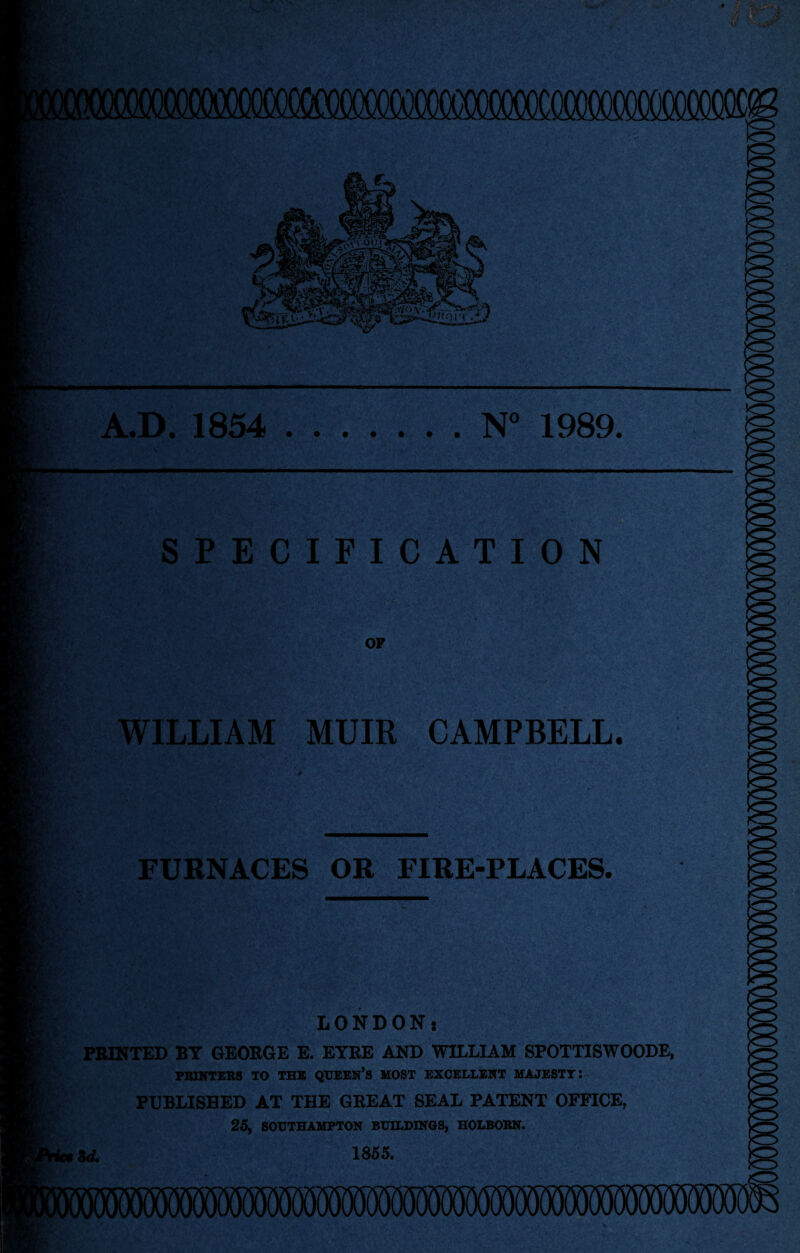 r*.V \ K*:4 * i* k r jjt4! M- ■jftTy * s*? >* B4 *• m  A.D. 1854 .N° 1989. SPECIFICATION OP WILLIAM MUIR CAMPBELL. FURNACES OR FIRE-PLACES. LONDON: PRINTED BY GEORGE E. EYRE AND WILLIAM SPOTTISWOODE, PRINTERS TO THE QUEEN’S MOST EXCELLENT MAJESTY: PUBLISHED AT THE GREAT SEAL PATENT OFFICE, 25, SOUTHAMPTON BUILDINGS, HOLBOKN. id. 1855.