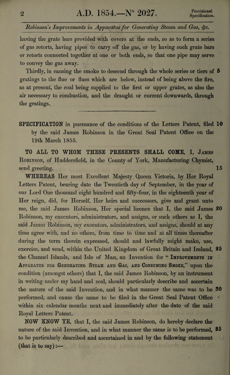 Provisional Specification. Robinsons Improvements in Apparatus for Generating Steam and Gas, Qc. having the grate bars provided with covers at the ends, so as to form a series of gas retorts, having pipes to carry off the gas, or by having such grate bars or retorts connected together at one or both ends, so that one pipe may serve to convey the gas away. Thirdly, in causing the smoke to descend through the whole series or tiers of 5 gratings to the flue or flues which are below, instead of being above the fire, as at present, the coal being supplied to the first or upper grates, as also the air necessary to combustion, and the draught or current downwards, through the gratings. SPECIFICATION in pursuance of the conditions of the Letters Patent, filed 10 by the said James Robinson in the Great Seal Patent Office on the 19th March 1855. TO ALL TO WHOM THESE PRESENTS SHALL COME, I, James Robinson, of Huddersfield, in the County of York, Manufacturing Chymist, send greeting. 15 WHEREAS Her most Excellent Majesty Queen Victoria, by Her Royal Letters Patent, bearing date the Twentieth day of September, in the year of our Lord One thousand eight hundred and fifty-four, in the eighteenth year of Her reign, did, for Herself, Her heirs and successors, give and grant unto me, the said James Robinson, Her special licence that I, the said James 20 Robinson, my executors, administrators, and assigns, or such others as I, the said James Robinson, my executors, administrators, and assigns, should at any time agree with, and no others, from time to time and at all times thereafter during the term therein expressed, should and lawfully might make, use, exercise, and vend, within the United Kingdom of Great Britain and Ireland, 25 the Channel Islands, and Isle of Man, an Invention for “ Improvements in Apparatus for Generating Steam and Gas, and Consuming Smoke,” upon the condition (amongst others) that I, the said James Robinson, by an instrument in writing under my hand and seal, should particularly describe and ascertain the nature of the said Invention, and in what manner the same was to be 30 performed, and cause the same to be filed in the Great Seal Patent Office * within six calendar months next and immediately after the date of the said Royal Letters Patent. NOW KNOW YE, that I, the said James Robinson, do hereby declare the nature of the said Invention, and in what manner the same is to be performed, 35 to be particularly described and ascertained in and by the following statement (that is to say):—