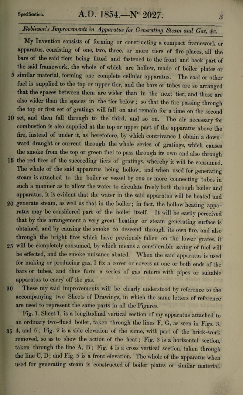 3 Robinsons Improvements in Apparatus for Generating Steam and Gas, §c. My Invention consists of forming or constructing a compact framework or apparatus, consisting of one, two, three, or more tiers of fire-places, all the bars of the said tiers being fitted and fastened to the front and back part of the said framework, the whole of which are hollow, made of boiler plates or 5 similar material, forming one complete cellular apparatus. The coal or other fuel is supplied to the top or upper tier, and the bars or tubes are so arranged that the spaces between them are wider than in the next tier, and these are also wider than the spaces in the tier below; so that the fire passing through the top or first set of gratings will fall on and remain for a time on the second 10 set, and then fall through to the third, and so on. The air necessary for combustion is also supplied at the top or upper part of the apparatus above the fire, instead of under it, as heretofore, by which contrivance I obtain a down¬ ward draught or current through the whole series of gratings, which causes the smoke from the top or green fuel to pass through its own and also through 15 the red fires of the succeeding tiers of gratings, whereby it will be consumed. The whole of the said apparatus being hollow, and when used for generating steam is attached to the boiler or vessel by one or more connecting tubes in such a manner as to allow the water to circulate freely both through boiler and apparatus, it is evident that the water in the said apparatus will be heated and 20 generate steam, as well as that in the boiler; in fact, the hollow heating appa¬ ratus may be considered part of the boiler itself. It will be easily perceived that by this arrangement a very great heating or steam generating surface is obtained, and by causing the smoke to descend through its own fire, and also through the bright fires which have previously fallen on the lower grates, it 25 will be completely consumed, by which means a considerable saving of fuel will be effected, and the smoke nuisance abated. When the said apparatus is used for making or producing gas, I fix a cover or covers at one or both ends of the bars or tubes, and thus form a series of gas retorts with pipes or suitable apparatus to carry off the gas. 30 These my said improvements will be clearly understood by reference to the accompanying two Sheets of Drawings, in which the same letters of reference are used to represent the same parts in all the Figures. Fig. 1, Sheet 1, is a longitudinal vertical section of my apparatus attached to an ordinary two-flued boiler, taken through the lines F, G, as seen in Figs. 3, 35 4, and 5; Fig. 2 is a side elevation of the same, with part of the brick-work removed, so as to shew the action of the heat; Fig. 3 is a horizontal section, taken through the line A, B; Fig. 4 is a cross vertical section, taken through the line C, D; and Fig. 5 is a front elevation. The whole of the apparatus when used for generating steam is constructed of boiler plates or similar material,