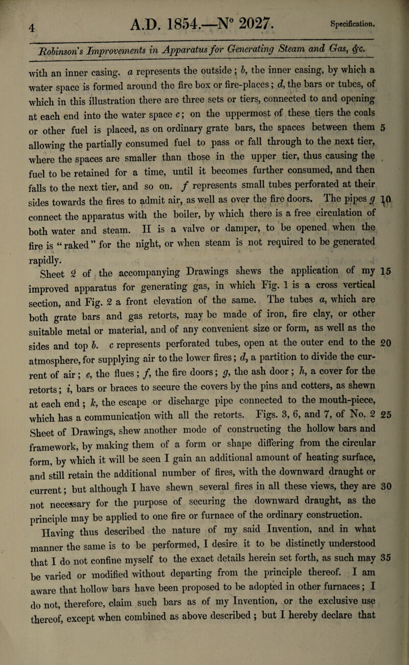 Robinsons Rnpvovcnicnts in jAppavcttusfov Grcnovatincj Stcanx and Glcis, ^fc. with an inner casing, a represents the outside ; b, the inner casing, by which a water space is formed around the fire box or fire-places; d, the bars or tubes, of which in this illustration there are three sets or tiers, connected to and opening at each end into the water space c; on the uppermost of these tiers the coals or other fuel is placed, as on ordinary grate bars, the spaces between them 5 allowing the partially consumed fuel to pass or fall through to the next tier, where the spaces are smaller than those in the upper tier, thus causing the fuel to be retained for a time, until it becomes further consumed, and then falls to the next tier, and so on. / represents small tubes perforated at their sides towards the fires to admit air, as well as over the fire doors. The pipes g JO connect the apparatus with the boiler, by which there is a free circulation of both water and steam. II is a valve or damper, to be opened when the fire is “ rakecl ” for the night, or when steam is not required to be generated ) . \ *. rapidly. Sheet 2 of the accompanying Drawings shews the application of my 15 improved apparatus for generating gas, in which Fig. 1 is a cross vertical section, and Fig. 2 a front elevation of the same. The tubes a, which are both grate bars and gas retorts, may bo made of iron, fire clay, or other suitable metal or material, and of any convenient size or form, as well as the sides and top b. c represents perforated tubes, open at the outer end to the 20 atmosphere, for supplying air to the lower fires; d, a partition to divide the cur¬ rent of air ; e, the flues ; /, the fire doors; g, the ash door; h, a cover for the retorts; i, bars or braces to secure the covers by the pins and cotters, as shewn at each end ; k, the escape or discharge pipe connected to the mouth-piece, which has a communication with all the retorts. Figs. 3, 6, and 7, of No. 2 25 Sheet of Drawings, shew another mode of constructing the hollow bars and framework, by making them of a form or shape differing from the circular form, by which it will be seen I gain an additional amount of heating surface, and still retain the additional number of fires, with the downward draught or current; but although I have shewn several fires in all these views, they are 30 not necessary for the purpose of securing the downward draught, as the principle may be applied to one fire or furnace of the ordinary construction. Having thus described the nature of my said Invention, and in what manner the same is to be performed, I desire it to be distinctly understood that I do not confine myself to the exact details herein set forth, as such may 35 be varied or modified without departing from the principle thereof. I am aware that hollow bars have been proposed to be adopted in other furnaces; I do not, therefore, claim such bars as of my Invention, or the exclusive use thereof, except when combined as above described ; but I hereby declare that