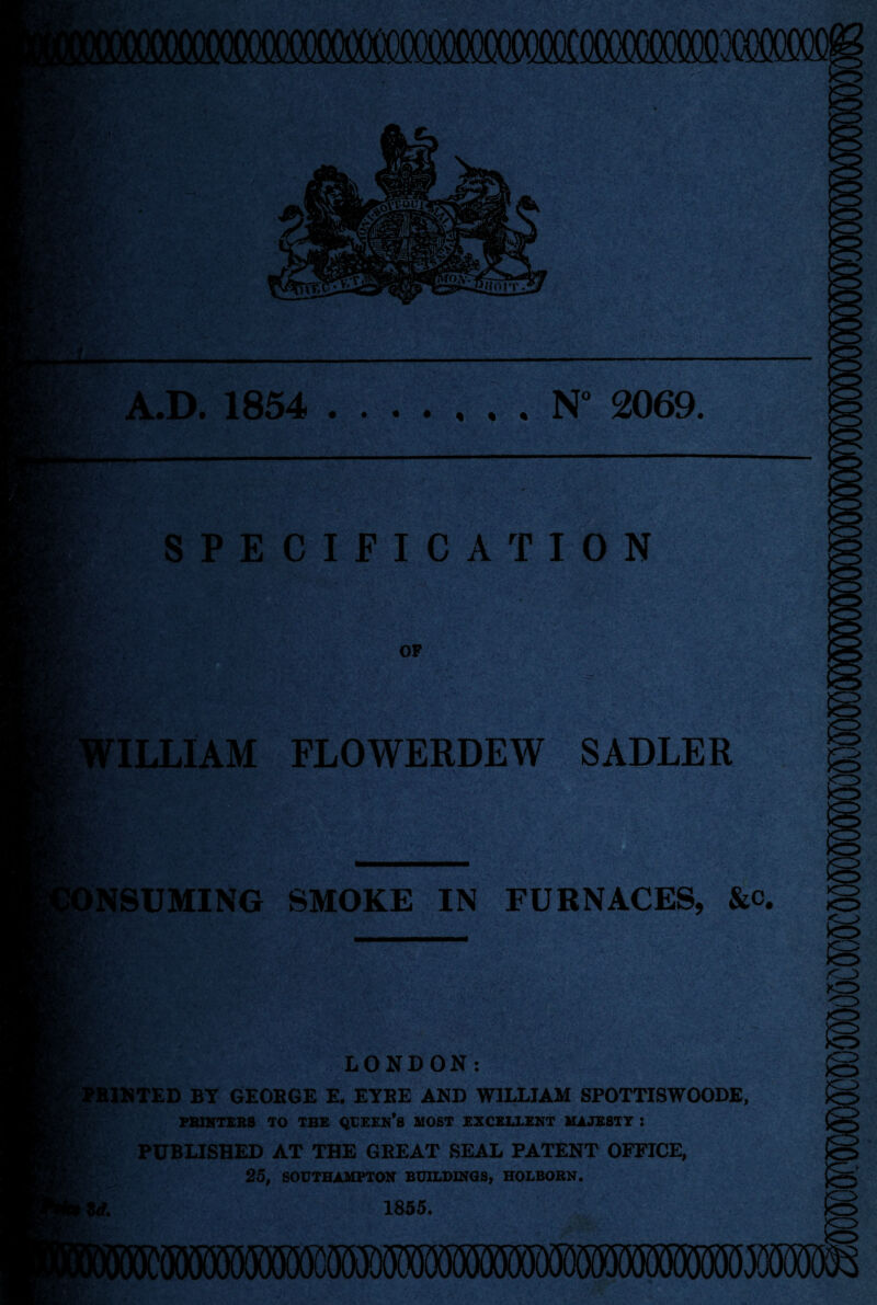 • • « I « N° 2069 SPECIFICATION ILLIAM FLOWERDEW SADLER NSUMING SMOKE IN FURNACES, &c LONDON: MINTED BY GEORGE E. EYRE AND WILLIAM SPOTTISWOODE, PRINTERS TO THE QUEEN*S MOST EXCELLENT MAJESTY : PUBLISHED AT THE GREAT SEAL PATENT OFFICE, 25, SOUTHAMPTON BUILDINGS, HOLBORN. 1855.