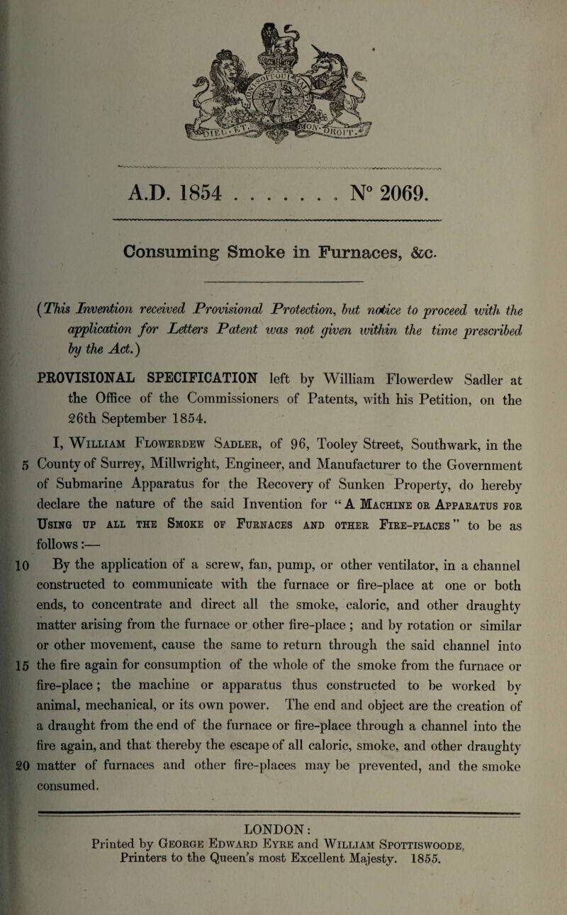 A.D. 1854 .. N° 2069. Consuming Smoke in Furnaces, &c. (This Invention received Provisional Protection, but notice to proceed with the application for Letters Patent vjas not given within the time prescribed by the Act.) PROVISIONAL SPECIFICATION left by William Flowerdew Sadler at the Office of the Commissioners of Patents, with his Petition, on the 26th September 1854. I, William Flowerdew Sadler, of 96, Tooley Street, Southwark, in the 5 County of Surrey, Millwright, Engineer, and Manufacturer to the Government of Submarine Apparatus for the Recovery of Sunken Property, do hereby declare the nature of the said Invention for “ A Machine or Apparatus for Using up all the Smoke of Furnaces and other Fire-places” to be as follows:— 10 By the application of a screw, fan, pump, or other ventilator, in a channel constructed to communicate with the furnace or fire-place at one or both ends, to concentrate and direct all the smoke, caloric, and other draughty matter arising from the furnace or other fire-place ; and by rotation or similar or other movement, cause the same to return through the said channel into 15 the fire again for consumption of the whole of the smoke from the furnace or fire-place; the machine or apparatus thus constructed to be worked by animal, mechanical, or its own power. The end and object are the creation of a draught from the end of the furnace or fire-place through a channel into the fire again, and that thereby the escape of all caloric, smoke, and other draughty 20 matter of furnaces and other fire-places may be prevented, and the smoke consumed. LONDON: Printed by George Edward Eyre and William Spottiswoode, Printers to the Queen's most Excellent Majesty. 1855.